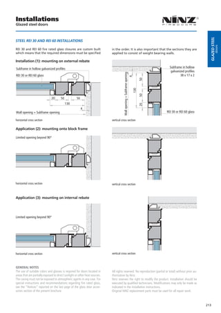 Installations
Glazed steel doors




                                                                                                                                                           Glazed steel
STEEL REI 30 AND REI 60 INSTALLATIONS




                                                                                                                                                                     doors
REI 30 and REI 60 fire rated glass closures are custom built                 in the order. It is also important that the sections they are
which means that the required dimensions must be specified                   applied to consist of weight bearing walls.

Installation (1): mounting on external rebate

Subframe in hollow galvanized profiles                                                                                           Subframe in hollow
                                                                                                                                  galvanized profiles




                                                                                        Wall opening = Subframe opening
REI 30 or REI 60 glass                                                                                                                   38 x 17 x 2




                                                                                                                   4


                                                                                                                          50
                                                                                                         130
                                                                                                                          50
                               20      50            50
                                            130




                                                                                                                          20
                                                          4
Wall opening = Subframe opening                                                                                                REI 30 or REI 60 glass

horizontal cross section                                                     vertical cross section

Application (2): mounting onto block frame

Limited opening beyond 90°




horizontal cross section                                                     vertical cross section



Application (3): mounting on internal rebate




Limited opening beyond 90°




horizontal cross section                                                     vertical cross section



GENERAL NOTES
The use of suitable colors and glasses is required for doors located in      All rights reserved. No reproduction (partial or total) without prior au-
areas that are partially exposed to direct sunlight or other heat sources.   thorization by Ninz.
The casing must not be exposed to atmospheric agents in any case. For        Ninz reserves the right to modify the product. Installation should be
special instructions and recommendations regarding fire rated glass,         executed by qualified technicians. Modifications may only be made as
see the “Notices” reported on the last page of the glass door acces-         indicated in the installation instructions.
sories section of the present brochure.                                      Original NINZ replacement parts must be used for all repair work.



                                                                                                                                                         213
 