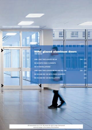 NINZ glazed aluminum doors
            FIRe RaTed


            ONE- AND TWO-LEAVED REI 60                                 216 - 217

            REI 60 WITH FIXED ELEMENTS                                      218

            REI 60 INSTALLATIONS                                            219

            ONE- AND TWO-LEAVED REI 90 AND REI 120                     220 - 221

            REI 90 AND REI 120 WITH FIXED ELEMENTS                          222

            REI 90 AND REI 120 INSTALLATIONS                                223




All measurements are in mm. We reserve the right to make unannounced
           technical changes to the contents of this brochure.
 
