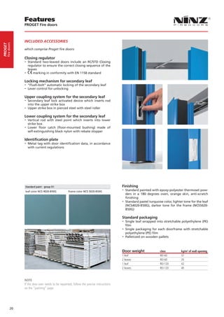 Features
                  PROGET Fire doors



                  INCLUDED ACCESSORIES
     fire doors
PROGET




                  which comprise Proget fire doors:

                  Closing regulator
                  -- Standard two-leaved doors include an RC/STD Closing
                    regulator to ensure the correct closing sequence of the
                    leaves
                  -- marking in conformity with EN 1158 standard
                  Locking mechanism for secondary leaf
                  -- “Flush-bolt” automatic locking of the secondary leaf
                  -- Lever control for unlocking
                  Upper coupling system for the secondary leaf
                  -- Secondary leaf lock activated device which inserts rod
                    into the upper strike box
                  -- Upper strike box in pierced steel with steel roller
                  Lower coupling system for the secondary leaf
                  -- Vertical rod with steel point which inserts into lower
                     strike box
                  -- Lower floor catch (floor-mounted bushing) made of
                     self-extinguishing black nylon with rebate stopper

                  Identification plate
                  -- Metal tag with door identification data, in accordance
                    with current regulations




                                                                                            Finishing
                                                                                            -- Standard painted with epoxy-polyester thermoset pow-
                                                                                               ders in a 180 degrees oven, orange skin, anti-scratch
                                                                                               finishing
                                                                                            -- Standard pastel turquoise color, lighter tone for the leaf
                                                                                               (NCS4020-B50G), darker tone for the frame (NCS5020-
                                                                                               B50G)

                                                                                            Standard packaging
                                                                                            -- Single leaf wrapped into stretchable polyethylene (PE)
                                                                                              film
                                                                                            -- Single packaging for each doorframe with stretchable
                                                                                              polyethylene (PE) film
                                                                                            -- Palletized on wooden pallets


                                                                                            Door weight                class         kg/m2 of wall opening
                                                                                            1 leaf                     REI 60        37
                                                                                            2 leaves                   REI 60        35
                                                                                            1 leaf                     REI 120       42
                                                                                            2 leaves                   REI 120       40



                  NOTE
                  If the door ever needs to be repainted, follow the precise instructions
                  on the “painting” page.




            20
 