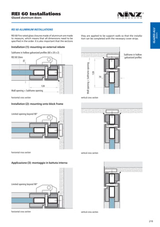 REI 60 Installations
Glazed aluminum doors




                                                                                                                                             Glazed alu
REI 60 ALUMINUM INSTALLATIONS




                                                                                                                                                     doors
REI 60 fire rated glass closures made of aluminum are made       they are applied to be support walls so that the installa-
to measure, which means that all dimensions need to be           tion can be completed with the necessary cover strips.
specified in the order. It is also important that the sections

Installation (1): mounting on external rebate

Subframe in hollow galvanized profiles (60 x 20 x 2)
                                                                                                                    Subframe in hollow
REI 60 Glass                                                                                                         galvanized profiles
             70




                                                                       Wall opening = Subframe opening

                                                                                                         128
                                                                                                               70


                                128
Wall opening = Subframe opening

horizontal cross section                                         vertical cross section

Installation (2): mounting onto block frame


Limited opening beyond 90°




horizontal cross section                                         vertical cross section



Applicazione (3): montaggio in battuta interna




Limited opening beyond 90°




horizontal cross section                                         vertical cross section



                                                                                                                                           219
 