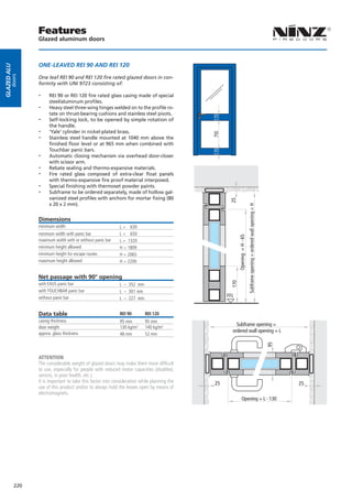 Features
                   Glazed aluminum doors



                   ONE-LEAVED REI 90 AND REI 120
Glazed alu
        doors




                   One leaf REI 90 and REI 120 fire rated glazed doors in con-
                   formity with UNI 9723 consisting of:

                   --    REI 90 or REI 120 fire rated glass casing made of special
                         steel/aluminum profiles.
                   --    Heavy steel three-wing hinges welded on to the profile ro-
                         tate on thrust-bearing cushions and stainless steel pivots.
                   --    Self-locking lock, to be opened by simple rotation of
                         the handle.
                   --    ‘Yale’ cylinder in nickel-plated brass.
                   --




                                                                                               710
                         Stainless steel handle mounted at 1040 mm above the
                         finished floor level or at 965 mm when combined with
                         Touchbar panic bars.
                   --    Automatic closing mechanism via overhead door-closer
                         with scissor arm.
                   --    Rebate sealing and thermo-expansive materials.
                   --    Fire rated glass composed of extra-clear float panels
                         with thermo-expansive fire proof material interposed.
                   --    Special finishing with thermoset powder paints.
                   --    Subframe to be ordered separately, made of hollow gal-
                         vanized steel profiles with anchors for mortar fixing (80




                                                                                                      25
                         x 20 x 2 mm).




                                                                                                                                Subframe opening = ordered wall opening = H
                   Dimensions
                   minimum width                              L = 630
                   minimum width with panic bar               L = 650
                                                                                                             Opening = H - 65
                   maximum width with or without panic bar    L = 1320
                   minimum height allowed                     H = 1809
                   minimum height for escape routes           H = 2065
                   maximum height allowed                     H = 2200


                   Net passage with 90° opening
                                                                                                       170




                   with EXUS panic bar                        L – 352 mm
                   with TOUCHBAR panic bar                    L – 301 mm
                   without panic bar                          L – 227 mm
                                                                                                     FFL


                   Data table                                 REI 90        REI 120
                   casing thickness                           95 mm         95 mm
                   door weight                                130 kg/m²     140 kg/m²
                                                                                                         Subframe opening =
                   approx. glass thickness
                                                                                                       ordered wall opening = L
                                                              48 mm         52 mm
                                                                                                                                                                              95




                   ATTENTION
                   The considerable weight of glazed doors may make them more difficult
                   to use, especially for people with reduced motor capacities (disabled,
                   seniors, in poor health, etc.).
                   It is important to take this factor into consideration while planning the   25                                                                                  25
                   use of this product and/or to always hold the leaves open by means of
                   electromagnets.
                                                                                                                  Opening = L - 130




             220
 