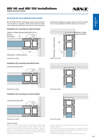 REI 90 and REI 120 installations
Glazed aluminum doors




                                                                                                                                                      Glazed alu
REI 90 AND REI 120 ALUMINUM INSTALLATIONS




                                                                                                                                                              doors
REI 90 ad REI 120 fire rated glass closures made of alumi-              that they be applied to support walls so that the installa-
num are built to measure, which means that all dimen-                   tion can be completed with the necessary cover strips
sions need to be specified in the order. It is also important.

Installation (1): mounting on external rebate

Subframe in hollow galvanized profiles (80 x 20 x 2)                                                                       Subframe in hollow
REI 90 or                                                                                                                   galvanized profiles
                       95




REI 120 glass




                                                                              Wall opening = Subframe opening


                                                                                                                128
                                       128                                                                            95
Wall opening = Subframe opening

horizontal cross section                                                vertical cross section


Installation (2): mounting onto block frame

Limited opening beyond 90°




horizontal cross section                                                vertical cross section


Installation (3): mounting on internal rebate


Limited opening beyond 90°




horizontal cross section                                                vertical cross section


GENERAL NOTES
The use of suitable colors and glasses is required for doors located    All rights reserved. No reproduction (partial or total) without prior au-
in areas that are partially exposed to direct sunlight or other heat    thorization by Ninz.
sources. The casing must not be exposed to atmospheric agents in        Ninz reserves the right to modify the product. Installation should be
any case. For special instructions and recommendations regarding fire   executed by qualified technicians. Modifications may only be made as
rated glass, see the “Notices” reported on the last page of the glass   indicated in the installation instructions.
door accessories section of the present brochure.                       Original NINZ replacement parts must be used for all repair work.
                                                                                                                                                    223
 