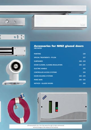 Accessories for NINZ glazed doors
            Fire rATeD


            PAINTING                                                        226

            SPECIAL TREATMENTS - PYLON                                      227

            SUBFRAMES                                                  228 - 229

            DOOR CLOSERS, CLOSING REGULATORS                           230 - 231

            ELECTRIC HANDLE                                                 232

            CONTROLLED ACCESS SYSTEMS                                       233

            DOOR-HOLDING SYSTEMS                                       234 - 235

            PANIC BARS                                                 236 - 242

            NOTICES - GLAZED DOORS                                          243




All measurements are in mm. We reserve the right to make unannounced
           technical changes to the contents of this brochure.
 