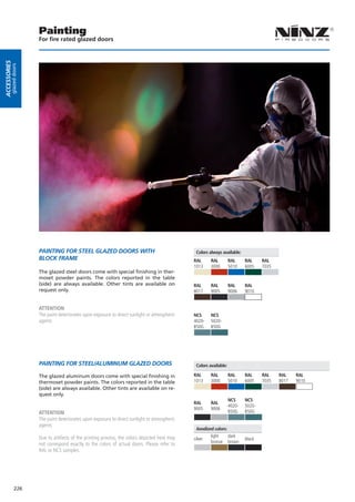 Painting
                        For fire rated glazed doors
Accessories
         glazed doors




                        PAiNTiNG For sTeeL GLAZeD Doors WiTH                                      Colors always available:
                        BLocK FrAMe                                                              RAL      RAL         RAL     RAL     RAL
                                                                                                 1013     3000        5010    6005    7035
                        The glazed steel doors come with special finishing in ther-
                        moset powder paints. The colors reported in the table
                        (side) are always available. Other tints are available on                RAL      RAL         RAL     RAL
                        request only.                                                            8017     9005        9006    9010


                        ATTENTION
                        The paint deteriorates upon exposure to direct sunlight or atmospheric   NCS      NCS
                        agents                                                                   4020-    5020-
                                                                                                 B50G     B50G




                        PAiNTiNG For sTeeL/ALUMiNUM GLAZeD Doors                                  Colors available:

                        The glazed aluminum doors come with special finishing in                 RAL      RAL         RAL     RAL     RAL    RAL    RAL
                        thermoset powder paints. The colors reported in the table                1013     3000        5010    6005    7035   8017   9010
                        (side) are always available. Other tints are available on re-
                        quest only.
                                                                                                                      NCS     NCS
                                                                                                 RAL      RAL
                                                                                                                      4020-   5020-
                                                                                                 9005     9006
                        ATTENTION                                                                                     B50G    B50G
                        The paint deteriorates upon exposure to direct sunlight or atmospheric
                        agents
                                                                                                   Anodized colors:
                        Due to artifacts of the printing process, the colors depicted here may            light     dark
                                                                                                 silver                       black
                                                                                                          bronze brown
                        not correspond exactly to the colors of actual doors. Please refer to
                        RAL or NCS samples.




              226
 
