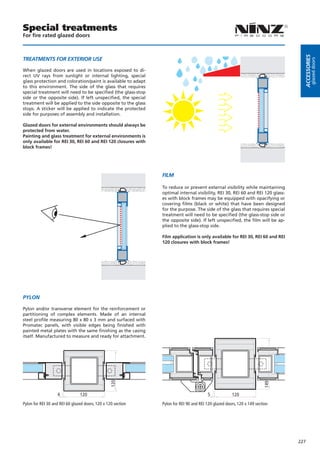 Special treatments
For fire rated glazed doors




                                                                                                                                  Accessories
TreATMeNTs For eXTerior Use




                                                                                                                                           glazed doors
When glazed doors are used in locations exposed to di-
rect UV rays from sunlight or internal lighting, special
glass protection and coloration/paint is available to adapt
to this environment. The side of the glass that requires
special treatment will need to be specified (the glass-stop
side or the opposite side). If left unspecified, the special
treatment will be applied to the side opposite to the glass
stops. A sticker will be applied to indicate the protected
side for purposes of assembly and installation.

Glazed doors for external environments should always be
protected from water.
Painting and glass treatment for external environments is
only available for REI 30, REI 60 and REI 120 closures with
block frames!




                                                               FiLM

                                                               To reduce or prevent external visibility while maintaining
                                                               optimal internal visibility, REI 30, REI 60 and REI 120 glass-
                                                               es with block frames may be equipped with opacifying or
                                                               covering films (black or white) that have been designed
                                                               for the purpose. The side of the glass that requires special
                                                               treatment will need to be specified (the glass-stop side or
                                                               the opposite side). If left unspecified, the film will be ap-
                                                               plied to the glass-stop side.

                                                               Film application is only available for REI 30, REI 60 and REI
                                                               120 closures with block frames!




PYLoN

Pylon and/or transverse element for the reinforcement or
partitioning of complex elements. Made of an internal
steel profile measuring 80 x 80 x 3 mm and surfaced with
Promatec panels, with visible edges being finished with
painted metal plates with the same finishing as the casing
itself. Manufactured to measure and ready for attachment.
                                                  120




                                                                                                                        149




                   4            120                                                     5             120
Pylon for REI 30 and REI 60 glazed doors, 120 x 120 section    Pylon for REI 90 and REI 120 glazed doors, 120 x 149 section




                                                                                                                                227
 