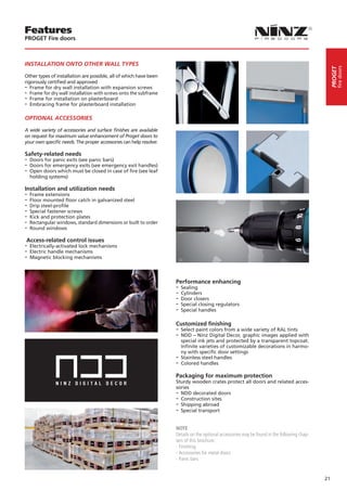 Features
PROGET Fire doors



INSTALLATION ONTO OTHER WALL TYPES




                                                                                                                                                        fire doors
                                                                                                                                                   PROGET
Other types of installation are possible, all of which have been
rigorously certified and approved
-- Frame for dry wall installation with expansion screws
-- Frame for dry wall installation with screws onto the subframe
-- Frame for installation on plasterboard
-- Embracing frame for plasterboard installation

OPTIONAL ACCESSORIES

A wide variety of accessories and surface finishes are available
on request for maximum value enhancement of Proget doors to
your own specific needs. The proper accessories can help resolve:

Safety-related needs
-- Doors for panic exits (see panic bars)
-- Doors for emergency exits (see emergency exit handles)
-- Open doors which must be closed in case of fire (see leaf
  holding systems)

Installation and utilization needs
-- Frame extensions
-- Floor mounted floor catch in galvanized steel
-- Drip steel-profile
-- Special fastener screws
-- Kick and protection plates
-- Rectangular windows, standard dimensions or built to order
-- Round windows
Access-related control issues
-- Electrically-activated lock mechanisms
-- Electric handle mechanisms
-- Magnetic blocking mechanisms


                                                                    Performance enhancing
                                                                    -- Sealing
                                                                    -- Cylinders
                                                                    -- Door closers
                                                                    -- Special closing regulators
                                                                    -- Special handles

                                                                    Customized finishing
                                                                    -- Select paint colors from a wide variety of RAL tints
                                                                    -- NDD – Ninz Digital Decor, graphic images applied with
                                                                       special ink jets and protected by a transparent topcoat.
                                                                       Infinite varieties of customizable decorations in harmo-
                                                                       ny with specific door settings
                                                                    -- Stainless steel handles
                                                                    -- Colored handles
                                                                    Packaging for maximum protection
                                                                    Sturdy wooden crates protect all doors and related acces-
                                                                    sories
                                                                    -- NDD decorated doors
                                                                    -- Construction sites
                                                                    -- Shipping abroad
                                                                    -- Special transport

                                                                    NOTE
                                                                    Details on the optional accessories may be found in the following chap-
                                                                    ters of this brochure:
                                                                    - Finishing
                                                                    - Accessories for metal doors
                                                                    - Panic bars


                                                                                                                                              21
 
