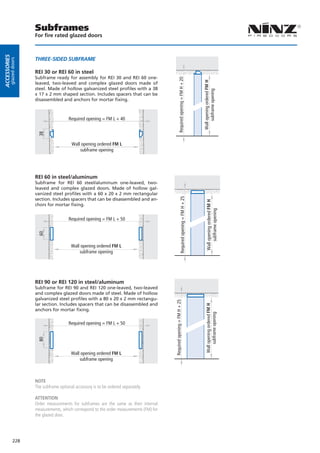 Subframes
                        For fire rated glazed doors
Accessories




                        THree-siDeD sUBFrAMe
         glazed doors




                        REI 30 or REI 60 in steel
                        Subframe ready for assembly for REI 30 and REI 60 one-




                                                                                                       Required opening = FM H + 20




                                                                                                                                            Wall opening ordered FM H
                        leaved, two-leaved and complex glazed doors made of
                        steel. Made of hollow galvanized steel profiles with a 38




                                                                                                                                                 subframe opening
                        x 17 x 2 mm shaped section. Includes spacers that can be
                        disassembled and anchors for mortar fixing.



                                          Required opening = FM L + 40
                         38




                                            Wall opening ordered FM L
                                                subframe opening




                        REI 60 in steel/aluminum
                        Subframe for REI 60 steel/aluminum one-leaved, two-
                        leaved and complex glazed doors. Made of hollow gal-
                        vanized steel profiles with a 60 x 20 x 2 mm rectangular
                                                                                                             Required opening = FM H + 25


                        section. Includes spacers that can be disassembled and an-

                                                                                                                                                Wall opening ordered FM H
                        chors for mortar fixing.

                                                                                                                                                     subframe opening
                                          Required opening = FM L + 50
                         60




                                            Wall opening ordered FM L
                                                subframe opening




                        REI 90 or REI 120 in steel/aluminum
                        Subframe for REI 90 and REI 120 one-leaved, two-leaved
                        and complex glazed doors made of steel. Made of hollow
                        galvanized steel profiles with a 80 x 20 x 2 mm rectangu-
                                                                                            Required opening = FM H + 25




                        lar section. Includes spacers that can be disassembled and
                                                                                                                                               Wall opening ordered FM H




                        anchors for mortar fixing.
                                                                                                                                                    subframe opening




                                          Required opening = FM L + 50
                         80




                                            Wall opening ordered FM L
                                                subframe opening



                        NOTE
                        The subframe optional accessory is to be ordered separately.

                        ATTENTION
                        Order measurements for subframes are the same as their internal
                        measurements, which correspond to the order measurements (FM) for
                        the glazed door.




              228
 
