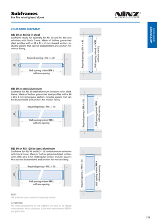 Subframes
For fire rated glazed doors




                                                                                                                                                      Accessories
FoUr-siDeD sUBFrAMe




                                                                                                                                                               glazed doors
REI 30 or REI 60 in steel
Subframe ready for assembly for REI 30 and REI 60 steel
windows with block frame. Made of hollow galvanized




                                                                          Required opening = FM H + 40




                                                                                                                   Wall opening ordered = FM H
steel profiles with a 38 x 17 x 2 mm shaped section. In-
cludes spacers that can be disassembled and anchors for




                                                                                                                         subframe opening
mortar fixing.



                 Required opening = FM L + 40
 38




                    Wall opening ordered FM L
                        subframe opening




REI 60 in steel/aluminum
Subframe for REI 60 steel/aluminum windows with block
frame. Made of hollow galvanized steel profiles with a 60
x 20 x 2 mm rectangular section. Includes spacers that can
be disassembled and anchors for mortar fixing.
                                                                                    Required opening = FM H + 50




                                                                                                                       Wall opening ordered FM H



                  Required opening = FM L + 50
                                                                                                                            subframe opening
 60




                   Wall opening ordered FM L
                       subframe opening




REI 90 or REI 120 in steel/aluminum
Subframe for REI 90 and REI 120 steel/aluminum windows
with block frame. Made of hollow galvanized steel profiles
with a 80 x 20 x 2 mm rectangular section. Includes spacers
that can be disassembled and anchors for mortar fixing.
                                                                    Required opening = FM H + 50




                                                                                                                        Wall opening ordered FM H




                  Required opening = FM L + 50
                                                                                                                             subframe opening
 80




                   Wall opening ordered FM L
                       subframe opening



NOTE
The subframe option needs to be expressly ordered.

ATTENTION
The order measurements for the subframe are equal to its internal
measurements, which correspond to the order measurements (FM) for
the glazed door.

                                                                                                                                                    229
 