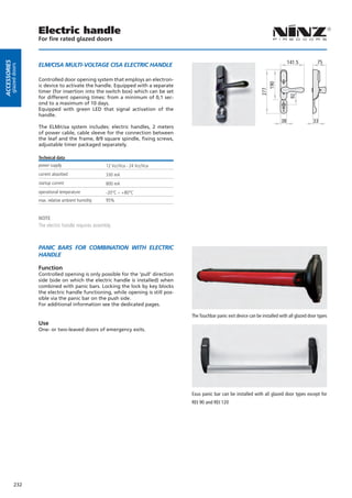 Electric handle
                        For fire rated glazed doors


                                                                                                                                             141.5         75
Accessories




                        ELM/CISA MULTI-VOLTAGE CISA ELECTRIC HANDLE
         glazed doors




                        Controlled door opening system that employs an electron-




                                                                                                                              190
                        ic device to activate the handle. Equipped with a separate




                                                                                                                            277
                        timer (for insertion into the switch box) which can be set




                                                                                                                                              92
                        for different opening times: from a minimum of 0,1 sec-
                        ond to a maximum of 10 days.
                        Equipped with green LED that signal activation of the
                        handle.
                                                                                                                                        38               33
                        The ELM/cisa system includes: electric handles, 2 meters
                        of power cable, cable sleeve for the connection between
                        the leaf and the frame, 8/9 square spindle, fixing screws,
                        adjustable timer packaged separately.

                        Technical data
                        power supply                       12 Vcc/Vca - 24 Vcc/Vca
                        current absorbed                   330 mA
                        startup current                    800 mA
                        operational temperature            -20°C ÷ +80°C
                        max. relative ambient humidity     95%


                        NOTE
                        The electric handle requires assembly.



                        PANIC BARS FOR COMBINATION WITH ELECTRIC
                        HANDLE

                        Function
                        Controlled opening is only possible for the ‘pull’ direction
                        side (side on which the electric handle is installed) when
                        combined with panic bars. Locking the lock by key blocks
                        the electric handle functioning, while opening is still pos-
                        sible via the panic bar on the push side.
                        For additional information see the dedicated pages.

                                                                                       The Touchbar panic exit device can be installed with all glazed door types
                        Use
                        One- or two-leaved doors of emergency exits.




                                                                                       Exus panic bar can be installed with all glazed door types except for
                                                                                       REI 90 and REI 120




              232
 