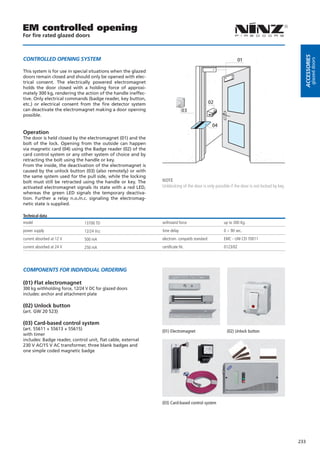EM controlled opening
For fire rated glazed doors




                                                                                                                                             Accessories
coNTroLLeD oPeNiNG sYsTeM                                                                                  01




                                                                                                                                                      glazed doors
This system is for use in special situations when the glazed
doors remain closed and should only be opened with elec-
trical consent. The electrically powered electromagnet
holds the door closed with a holding force of approxi-
mately 300 kg, rendering the action of the handle ineffec-
tive. Only electrical commands (badge reader, key button,
etc.) or electrical consent from the fire detector system                                    02
can deactivate the electromagnet making a door opening                      03
possible.

                                                                                              04
Operation
The door is held closed by the electromagnet (01) and the
bolt of the lock. Opening from the outside can happen
via magnetic card (04) using the Badge reader (02) of the
card control system or any other system of choice and by
retracting the bolt using the handle or key.
From the inside, the deactivation of the electromagnet is
caused by the unlock button (03) (also remotely) or with
the same system used for the pull side, while the locking
bolt must still be retracted using the handle or key. The      NOTE
activated electromagnet signals its state with a red LED,      Unblocking of the door is only possible if the door is not locked by key.
whereas the green LED signals the temporary deactiva-
tion. Further a relay n.o./n.c. signaling the electromag-
netic state is supplied.

Technical data
model                          13700 TD                        withstand force                     up to 300 Kg.
power supply                   12/24 Vcc                       time delay                          0 ÷ 90 sec.
current absorbed at 12 V       500 mA                          electrom. compatib standard         EMC - UNI CEI 70011
current absorbed at 24 V       250 mA                          certificate Nr.                     0123/02




coMPoNeNTs For iNDiViDUAL orDeriNG

(01) Flat electromagnet
300 kg withholding force, 12/24 V DC for glazed doors
includes: anchor and attachment plate

(02) Unlock button
(art. GW 20 523)

(03) Card-based control system
(art. 55611 + 55613 + 55615)
                                                               (01) Electromagnet                    (02) Unlock button
with timer
includes: Badge reader, control unit, ﬂat cable, external
230 V AC/15 V AC transformer, three blank badges and
one simple coded magnetic badge




                                                               (03) Card-based control system




                                                                                                                                           233
 