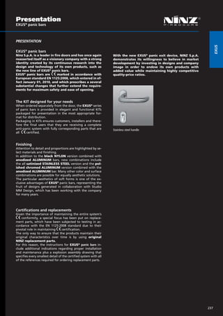 Presentation
EXUS® panic bars



PRESENTATION




                                                                                                                             EXUS
EXUS® panic bars
Ninz S.p.A. is a leader in fire doors and has once again           With the new EXUS® panic exit device, NINZ S.p.A.
reasserted itself as a visionary company with a strong             demonstrates its willingness to believe in market
identity created by its continuous research into the               development by investing in designs and company
design and technology of its own products, such as                 image in order to endow its own products with
the new line of EXUS® panic bars.                                  added value while maintaining highly competitive
EXUS® panic bars are         marked in accordance with             quality-price ratios.
European standard EN 1125:2008, which entered in ef-
fect January 01, 2010, and which prescribes a several
substantial changes that further extend the require-
ments for maximum safety and ease of opening.


The KIT designed for your needs
When ordered separately from the door, the EXUS® series
of panic bars is provided in elegant and functional KITs
packaged for presentation in the most appropriate for-
mat for distribution.
Packaging in KITs ensures customers, installers and there-
fore the final users that they are receiving a complete
anti-panic system with fully corresponding parts that are          Stainless steel handle   			
all    certified.


Finishing
Attention to detail and proportions are highlighted by se-
lect materials and finishing.
In addition to the black NYLON version combined with
anodized ALUMINUM bars, new combinations include
the all satinized STAINLESS STEEL version and the pol-
ished chromed ALUMINUM version combined with the
anodized ALUMINUM bar. Many other color and surface
combinations are possible for equally aesthetic solutions.
The particular aesthetics of soft forms is one of the ex-
clusive advantages of EXUS® panic bars, representing the
fruit of designs generated in collaboration with Studio
MM Design, which has been working with the company
for many years.




Certifications and replacements
Given the importance of maintaining the entire system’s
    conformity, a special focus has been put on replace-
ment parts, which have been subjected to testing in ac-
cordance with the EN 1125:2008 standard due to their
pivotal role in maintaining       certification.
The only way to ensure that the products maintain their
original characteristics over time is by using original
NINZ replacement parts.
For this reason, the instructions for EXUS® panic bars in-
clude additional indications regarding proper installation
and maintenance plus a explosion assembly drawing that
specifies every smallest detail of the certified system with all
of the references required for ordering replacement parts.




                                                                                                                       237
 