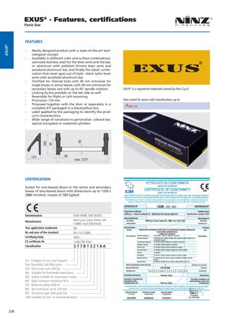 EXUS® - Features, certiﬁcations
              Panic bar



              FeATUres
eXUs®




              --    Newly designed product with a state-of-the-art tech-
                    nological concept
              --    Available in different color and surface combinations:
                    satinized stainless steel for the lever arms and the bar,
                    or aluminum with polished chrome lever arms and
                    anodized aluminum bar, and finally the classic combi-
                    nation that never goes out of style - black nylon lever
                    arms with anodized aluminum bar
              --    Certified for internal locks with 40 mm entrances for
                    single leaves or active leaves, with 30 mm entrances for
                    secondary leaves and with up to 45° spindle rotation             EXUS® is a registered trademark owned by Ninz S.p.A.
              --    Locking by key possible on the bar side as well
              --    Reversible for Right or Left mounting
              --    Protrusion 125 mm                                                Also suited for doors with classifications up to:
              --    Proposed together with the door or separately in a
                                                               REI 30       REI 60                              REI 90
                    complete KIT packaged in a black/yellow box
              --    Label applied to the packaging to identify the prod-
                    uct‘s characteristics
              --    Wide range of variations to personalize: colored bar,
                    special encrypted or mastered cylinders
                                                           40
                               200
                                     95




                   125                       38
                                                     max. 1237




              cerTiFicATioN

              Suited for one-leaved doors or the active and secondary
              leaves of two-leaved doors with dimensions up to 1350 x
              2880 mm/leaf, masses of 300 kg/leaf.




              Denomination                           EXUS PANIC EXIT DEVICE
              Manufacturer                           Ninz S.p.A. Corso Trento, 2/A
                                                     I-38061 ALA (TN)/ITALIA
              Year application trademark             08
              Nr. and year of the standard           EN 1125:2008
              Certifying body                        0425
              CE certificate Nr.                     1228-CPD-2007
              Classification                         377B1321AA


              1st Category of use very frequent
              2nd Durability 200.000 cycles
              3rd Door mass over 200 kg
              4th Suitable for fire/smoke rated doors
              5th Safety, suitable for evacuation routes
              6th High corrosion resistance 96 h
              7th Material safety 1000 N
              8th Bar protrusion up to 150 mm
              9th Activation type with push bar
              10th Suitable for one- or two-leaved doors



        238
 