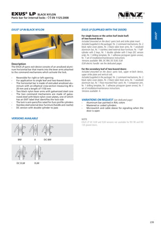 EXUS® LP             BLACK NYLON
Panic bar for internal locks - EN 1125:2008



EXUS® LP IN BLACK NYLON                                             EXUS LP (SUPPLIED WITH THE DOOR)




                                                                                                                                                     EXUS®
                                                                    For single leaves or the active leaf (main leaf)
                                                                    of two-leaved doors:
                                                                    Included (mounted on the door): panic lock and strike plate insert
                                                                    Included (supplied in the package): Nr. 2 command mechanisms, Nr. 2
                                                                    black nylon cover plates, Nr. 2 black nylon lever arms, Nr. 1 anodized
                                                                    aluminum bar, Nr. 1 stainless steel external door furniture, Nr. 1 half-
                                                                    cylinder with 3 keys, Nr. 1 double cylinder with 3 keys (DC version
                                                                    only), Nr. 1 drilling template, Nr. 1 adhesive pictogram (green arrow),
                                                                    Nr. 1 set of installation/maintenance instructions
                                                                    Versions available: BM, DC BM, DC ELM, ELM
Description                                                         ELM electric handle: see the dedicated pages
The EXUS LP panic exit device consists of an anodized alumi-
num horizontal bar that inserts into the lever arms attached        For the secondary leaf of two-leaved doors:
to the command mechanisms which activate the lock.                  Included (mounted on the door): panic lock, upper re-latch device,
                                                                    upper strike plate and vertical rods
--   Reversible for right or left opening                           Included (supplied in the package): Nr. 2 command mechanisms, Nr. 2
--   For application to single leaf and two-leaved doors            black nylon cover plates, Nr. 2 black nylon lever arms, Nr. 1 anodized
--   The horizontal bar is made of extruded anodized alu-           aluminum bar, Nr. 1 floor-mounted floor catch, Nr. 1 companion arm,
     minum with an elliptical cross-section measuring 40 x          Nr. 1 drilling template, Nr. 1 adhesive pictogram (green arrow), Nr. 1
     20 mm and a length of 1150 mm                                  set of installation/maintenance instructions
--   Two black nylon lever arms with galvanized steel core          Versions available: A
--   The two command mechanisms are made of galva-
     nized steel with black nylon cover plates, one of which
     has an EXIT label that identifies the lock side                Variations on request (see dedicated page)
--   The lock is anti-panic/fire rated for Euro profile cylinders   --   Aluminum bar painted in RAL colors
--   Stainless steel external door furniture (handle and rosette)   --   Mastered or coded cylinders
--   DC version with double cylinder to pass                        --   Microswitch and cable sleeve for signaling when the
                                                                         door is open


VERSIONS AVAILABLE                                                  NOTE
                                                                    EXUS LP DC ELM and ELM versions not available for REI 90 and REI
                                                                    120 glazed doors.



                                                                	
      BM	              A	         DC BM




     DC ELM             ELM




                                                                                                                                               239
 