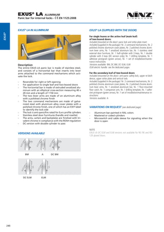 EXUS® LA             ALUMINUM
              Panic bar for internal locks - EN 1125:2008



              EXUS® LA IN ALUMINUM                                                EXUS® LA (SUPPLIED WITH THE DOOR)
EXUS®




                                                                                  For single leaves or the active leaf (main leaf)
                                                                                  of two-leaved doors:
                                                                                  Included (mounted on the door): panic lock and strike plate insert
                                                                                  Included (supplied in the package): Nr. 2 command mechanisms, Nr. 2
                                                                                  polished chrome aluminum cover plates, Nr. 2 polished chrome alumi-
                                                                                  num lever arms, Nr. 1 anodized aluminum bar, Nr. 1 stainless steel
                                                                                  external door furniture, Nr. 1 half-cylinder with 3 keys, Nr. 1 double
                                                                                  cylinder with 3 keys (DC version only), Nr. 1 drilling template, Nr. 1
                                                                                  adhesive pictogram (green arrow), Nr. 1 set of installation/mainte-
                                                                                  nance instructions
              Description                                                         Versions available: BM, DC BM, DC ELM, ELM
              The entire EXUS LA panic bar is made of stainless steel,            ELM electric handle: see the dedicated pages
              and consists of a horizontal bar that inserts into lever
              arms attached to the command mechanisms which acti-                 For the secondary leaf of two-leaved doors
              vate the lock.                                                      Included (mounted on the door): anti-panic safety lock, upper re-latch
                                                                                  device, upper strike plate and vertical rods
              --   Reversible for right or left opening                           Included (supplied in the package): Nr. 2 command mechanisms, Nr. 2
              --   For application to single leaf and two-leaved doors            polished chrome aluminum cover plates, Nr. 2 polished chrome alumi-
              --   The horizontal bar is made of extruded anodized alu-           num lever arms, Nr. 1 anodized aluminum bar, Nr. 1 floor-mounted
                   minum with an elliptical cross-section measuring 40 x          floor catch, Nr. 1 companion arm, Nr. 1 drilling template, Nr. 1 adhe-
                   20 mm and a length of 1150 mm                                  sive pictogram (green arrow), Nr. 1 set of installation/maintenance in-
              --   The two lever arms are made of an aluminum alloy               structions
                   with a polished chrome finish                                  Versions available: A
              --   The two command mechanisms are made of galva-
                   nized steel with aluminum alloy cover plates with a
                   polished chrome finish, one of which has an EXIT label         Variations on request (see dedicated page)
                   to identify the lock side
              --   The lock is anti-panic/fire rated for Euro profile cylinders   --   Aluminum bar painted in RAL colors
              --   Stainless steel door furnitures (handle and rosette)           --   Mastered or coded cylinders
              --   The arms, carters and backplates are finished with tri-        --   Microswitch and cable sleeve for signaling when the
                   valent chrome in compliance with the ROSH regulation                door is open
              --   DC version with double cylinder to pass

                                                                                  NOTE
              VERSIONS AVAILABLE                                                  EXUS LA DC ELM and ELM versions not available for REI 90 and REI
                                                                                  120 glazed doors.




                     BM	              A	        DC BM




                   DC ELM             ELM




        240
 