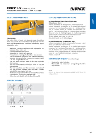 EXUS® LX             STAINLESS STEEL
Panic bar for internal locks - EN 1125:2008



EXUS® LX IN STAINLESS STEEL                                         EXUS LX (SUPPLIED WITH THE DOOR)




                                                                                                                                                        EXUS®
                                                                    For single leaves or the active leaf (main leaf)
                                                                    of two-leaved doors:
                                                                    Included (mounted on the door): panic lock and strike plate insert
                                                                    Included (supplied in the package): Nr. 2 stainless steel command
                                                                    mechanisms, Nr. 2 stainless steel cover plates, Nr. 2 stainless steel lever
                                                                    arms, Nr. 1 stainless steel bar, Nr. 1 stainless steel external door furni-
                                                                    ture, Nr. 1 half-cylinder with 3 keys, Nr. 1 double cylinder with 3 keys
                                                                    (DC version only), Nr. 1 drilling template, Nr. 1 adhesive pictogram
                                                                    (green arrow), Nr. 1 set of installation/maintenance instructions
                                                                    Versions available: BM, DC BM, DC ELM, ELM
Description                                                         ELM electric handle: see the dedicated pages
The entire EXUS LX panic exit device is made of stainless
steel, and consists of a horizontal bar that inserts into the       For the secondary leaf of two-leaved doors
lever arms attached to the command mechanisms which                 Included (mounted on the door): anti-panic safety lock, upper re-latch
activate the lock.                                                  device, upper strike plate and vertical rods
                                                                    Included (supplied in the package): Nr. 2 stainless steel command
--   Maximum corrosion resistance and noteworthy ro-                mechanisms, Nr. 2 stainless steel cover plates, Nr. 2 stainless steel lever
     bustness of the entire set                                     arms, Nr. 1 stainless steel bar, Nr. 1 floor-mounted floor catch, Nr. 1
--   Optimal aesthetic appearance                                   companion arm, Nr. 1 drilling template, Nr. 1 adhesive pictogram (green
--   Reversible for right or left opening                           arrow), Nr. 1 set of installation/maintenance instructions
--   For application to single leaf and two-leaved doors            Versions available: A
--   The horizontal bar is made of AISI 304 satinized stain-
     less steel with an elliptical cross-section measuring 40
                                                                    Variations on request (see dedicated page)
     x 20 mm, length of 1150 mm
--   The two lever arms are made of AISI 304 satinized
                                                                    --   Mastered or coded cylinders
     stainless steel
                                                                    --   Microswitch and cable sleeve for signaling when the
--   The two command mechanisms are made of AISI 304
                                                                         door is open
     stainless steel
--   The two backplates and the cover caps are made of
     AISI 304 satinized stainless steel, and one is labeled
     with EXIT to identify the lock side                            NOTE
--   The lock is anti-panic/fire rated for Euro profile cylinders   EXUS LX DC ELM and ELM versions not available for REI 90 and REI
--   External door furnitures in stainless steel                    120 glazed doors.
--   DC version with double cylinder (feed-through)


VERSIONS AVAILABLE




       BM	              A	        DC BM




     DC ELM            ELM




                                                                                                                                                  241
 