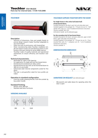 Touchbar            CISA SBLOCK
                        Panic bar for internal locks - EN 1125:2008
Accessories




                        TOUCHBAR                                                       TOUCHBAR SUPPLIED TOGETHER WITH THE DOOR
         glazed doors




                                                                                       For single leaves or the active leaf (main leaf)
                                                                                       of two-leaved doors:
                                                                                       Included (mounted on the door): panic lock and strike plate insert
                                                                                       Included (supplied in the package): Nr. 1 TB panic bar set, Nr. 1 half-
                                                                                       cylinder with 3 keys, Nr. 1 set of installation/maintenance instructions
                                                                                       Versions available: BM, ELM
                                                                                       ELM electric handle: see the dedicated pages

                                                                                       For the secondary leaf of two-leaved doors
                                                                                       Included (mounted on the door): anti-panic safety lock, upper re-latch
                        Description                                                    device, upper strike plate and vertical rods
                        --   Harmony of dimensions, lines and weight thanks to         Included (supplied in the package): Nr. 1 TB panic bar set, Nr. 1 floor-
                             precise design research makes Touchbar adaptable to       mounted floor catch, Nr. 1 companion arm, Nr. 1 set of installation/
                             any environment                                           maintenance instructions
                        --   Clean line with no protrusions, with lowered bar          Versions available: A
                        --   Clever manufacturing makes Touchbar installation sim-
                             ple and rapid on wood, iron and aluminum doors in com-
                             bination with panic latches for series 43000 insertion    DIMENSIONS/ENCUMBRANCES
                        --   Touchbar made of quality materials and operational




                                                                                                                      33,5
                             mechanisms to ensure efficiency and duration over
                             time




                                                                                                                                                    50
                        Technical characteristics                                              74                                        32,5
                        --



                                                                                                               38,5
                             Reversible for right or left opening                                        25
                        --   For application to single leaf and two-leaved doors
                                                                                       144,5




                        --   Painted aluminum/aluminum alloy carters
                                                                                                    30




                                                                                                                                                    43
                                                                                                                                                          90
                        --   Painted aluminum bar that can be shortened down to
                             300 mm on any model
                                                                                                                                          16,5
                        --   Galvanized steel internal components suited for fire                                            L - 42
                             doors                                                                                            L
                        --   The lock is anti-panic/fire rated for Euro profile cyl-
                             inders

                        Operation in standard configuration                            Variations on request (see dedicated page)
                        --   From the inside: pressing the bar; from the outside: by
                             key and/or handle
                                                                                       --      Microswitch and cable sleeve for signaling when the
                                                                                               door is open
                        Standard finishing
                        --   BLACK carter, RED bar
                        --   Stainless steel door furnitures


                        VERSIONS AVAILABLE




                              BM            A          ELM




              242
 