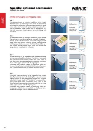 Specific optional accessories
                  PROGET Fire doors



                  FRAME EXTENSIONS FOR PROGET DOORS
     fire doors
PROGET




                  IM 1
                  Frame extensions to be mounted in addition to the Proget
                  frame to serve as embracing frame made of “Sendzimir”           Wall opening
                  processed hot-galvanized sheet metal and painted the same
                  color as the doorframe with epoxy-polyester powders. Pro-
                                                                                  Doorframe
                  file on three sides, upper corners with 45 degree joint, fix-   opening -3mm
                  ing with screws and plugs in groove (screws and plugs not       on each side
                  included).                                                                     73


                  IM 3
                  Frame extensions to be mounted in addition to the Proget
                  frame to serve as embracing frame, especially for plaster-
                  board. Made of “Sendzimir” processed hot-galvanized
                  sheet metal and painted the same color as the doorframe
                  with epoxy-polyester powders. Profile on three sides, up-       Wall opening
                  per corners with 45 degree joint, fixing with screws and
                  plugs (screws and plugs not included).                          Doorframe
                                                                                  opening -3mm
                                                                                  on each side
                                                                                                 73


                  IM 4
                  Frame extension to be screwed to the Proget doorframe
                  acting as a wall cladding. Made of “Sendzimir” processed
                  hot-galvanized sheet metal painted the same color as
                  the doorframe with epoxy-polyester powders. Profile on
                  three sides, upper corners with 90 degree joint.                Wall opening
                  Complete with fastener screws. To mount the frame ex-
                  tension, fixing holes need to be drilled into doorframe on      Doorframe
                  site. Combine with sealing to conceal the screw heads.
                                                                                  opening -3mm
                                                                                  on each side
                                                                                                 73

                  IM 5
                  Telescopic frame extension to be screwed to the Proget
                  doorframe acting as a wall cladding for expansion screw
                  fixing. Consists of two overlapping profiles with a 25mm
                  adjustable range. Made of “Sendzimir” processed hot-
                  galvanized sheet metal painted the same color as the            Wall opening
                  doorframe with epoxy-polyester powders. Profile on three
                  sides, upper corners with 90 degree joint.                      Doorframe
                  Complete with fastener screws. To mount the frame ex-           opening -3mm
                  tension pre-drilled holes are available on the frame. Com-      on each side   73
                  bine with sealing to conceal the screw heads.




            24
 