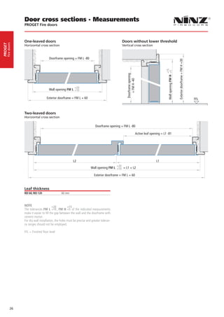 Door cross sections - Measurements
                  PROGET Fire doors



                  One-leaved doors                                                               Doors without lower threshold
     fire doors
PROGET




                  Horizontal cross section                                                       Vertical cross section



                                       Doorframe opening = FM L -80




                                                                                                                                                                     Exterior doorframe = FM H +30
                                                                                                                                            +15
                                                                                                                                              Wall opening FM H +5
                                                                                                     Doorframe opening
                                                                                                        = FM H -40
                                                            +20
                                      Wall opening FM L +10

                                    Exterior doorframe = FM L + 60                                                                                                                                   FFL



                  Two-leaved doors
                  Horizontal cross section

                                                                              Doorframe opening = FM L -80

                                                                                                                     Active leaf opening = L1 -81




                                                           L2                                                                        L1
                                                                                            +20
                                                                          Wall opening FM L +10 = L1 + L2

                                                                             Exterior doorframe = FM L + 60



                  Leaf thickness
                  REI 60, REI 120                60 mm



                  NOTE                     +20         +15
                  The tolerances FM L +10 , FM H +5 of the indicated measurements
                  make it easier to fill the gap between the wall and the doorframe with
                  cement mortar.
                  For dry wall installation, the holes must be precise and greater toleran-
                  ce ranges should not be employed.

                  FFL = Finished floor level




            26
 