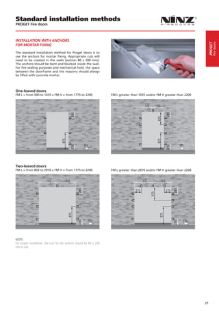 Standard installation methods
PROGET Fire doors



INSTALLATION WITH ANCHORS




                                                                                                                                                fire doors
                                                                                                                                           PROGET
FOR MORTAR FIXING

The standard installation method for Proget doors is to
use the anchors for mortar fixing. Appropriate cuts will
need to be created in the walls (section 80 x 200 mm).
The anchors should be bent and blocked inside the wall.
For fire sealing purposes and mechanical hold, the space
between the doorframe and the masonry should always
be filled with concrete mortar.




One-leaved doors
FM L = from 500 to 1035 x FM H = from 1775 to 2200                     FM L greater than 1035 and/or FM H greater than 2200




                                                                                                                                   

Two-leaved doors
FM L = from 850 to 2070 x FM H = from 1775 to 2200                     FM L greater than 2070 and/or FM H greater than 2200




NOTE
For proper installation, the cuts for the anchors should be 80 x 200
mm in size.




                                                                                                                                      27
 