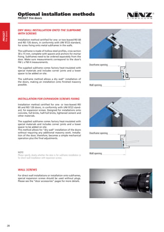 Optional installation methods
                  PROGET Fire doors



                  DRY WALL INSTALLATION ONTO THE SUBFRAME
     fire doors
PROGET




                  WITH SCREWS

                  Installation method certified for one- or two-leaved REI 60
                  and REI 120 doors, in conformity with UNI 9723 standard,
                  for screw fixing onto metal subframes in the walls.

                  The subframe is made of hollow steel profiles, cross section
                  30 x 15 mm, complete with spacers and anchors for mortar
                  fixing. Subframes need to be ordered separately from the
                  door. Make sure measurements correspond to the door’s
                  FM L x FM H measurements.
                                                                                            Doorframe opening
                  The supplied subframe comes factory heat-insulated with
                  special materials and includes corner joints and a lower
                  spacer to be added on site.

                  The subframe method allows a dry wall” installation of
                  the doors, making an installation onto finished masonry
                  possible.                                                                 Wall opening




                  INSTALLATION FOR EXPANSION SCREWS FIXING

                  Installation method certified for one- or two-leaved REI
                  60 and REI 120 doors, in conformity with UNI 9723 stand-
                  ard, for expansion screws. Designed for installations onto
                  concrete, full bricks, half-full bricks, lightened cement and
                  other materials.

                  The supplied subframe comes factory heat-insulated with
                  special materials and includes corner joints and a lower
                  spacer to be added on site.
                  This method allows for “dry wall” installation of the doors
                  without requiring any additional masonry work. Installa-                  Doorframe opening
                  tion of the door, therefore, becomes a simple mechanical
                  operation plus the final adjustments.




                  NOTE                                                                      Wall opening
                  Please specify clearly whether the door is for subframe installation or
                  for direct wall installation with expansion screws.



                  WALL SCREWS

                  For direct wall installations or installation onto subframes,
                  special expansion screws should be used without plugs.
                  Please see the “door accessories” pages for more details.




            28
 