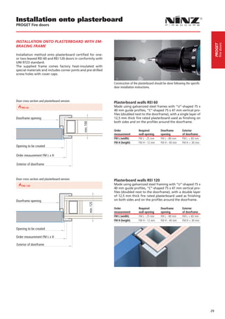 Installation onto plasterboard
         PROGET Fire doors



         INSTALLATION ONTO PLASTERBOARD WITH EM-




                                                                                                                                                                    fire doors
                                                                                                                                                               PROGET
         BRACING FRAME

         Installation method onto plasterboard certified for one-
         or two-leaved REI 60 and REI 120 doors in conformity with
         UNI 9723 standard.
         The supplied frame comes factory heat-insulated with
         special materials and includes corner joints and pre-drilled
         screw holes with cover caps.

                                                                                 Construction of the plasterboard should be done following the specific
                                                                                 door installation instructions.



         Door cross section and plasterboard version:                            Plasterboard walls REI 60
REI 30       REI 60                               REI 90                         Made using galvanized steel frames with “U”-shaped 75 x
                                                                                 40 mm guide profiles, “C”-shaped 75 x 47 mm vertical pro-
                                                                                 files (doubled next to the doorframe), with a single layer of
         Doorframe opening                                                       12,5 mm thick fire rated plasterboard used as finishing on
                                                                                 both sides and on the profiles around the doorframe.
                                                           min. 100




                                                                                 Order               Required          Doorframe        Exterior
                                                                                 measurement         wall opening      opening          of doorframe
                                                                                 FM L (width)        FM L - 25 mm      FM L - 80 mm     FM L + 60 mm
                                                                                 FM H (height)       FM H - 12 mm      FM H - 40 mm     FM H + 30 mm
         Opening to be created

         Order measurement FM L x H

         Exterior of doorframe



         Door cross section and plasterboard version:                            Plasterboard walls REI 120
REI 60                             REI 90
                                                                                 Made using galvanized steel framing with “U”-shaped 75 x
                                                                                 40 mm guide profiles, “C”-shaped 75 x 47 mm vertical pro-
                                                                                 files (doubled next to the doorframe), with a double layer
                                                                                 of 12,5 mm thick fire rated plasterboard used as finishing
         Doorframe opening                                                       on both sides and on the profiles around the doorframe.
                                                                      min. 125




                                                                                 Order               Required          Doorframe        Exterior
                                                                                 measurement         wall opening      opening          of doorframe
                                                                                 FM L (width)        FM L - 25 mm      FM L - 80 mm     FM L + 60 mm
                                                                                 FM H (height)       FM H - 12 mm      FM H - 40 mm     FM H + 30 mm

         Opening to be created

         Order measurement FM L x H

         Exterior of doorframe




                                                                                                                                                          29
 