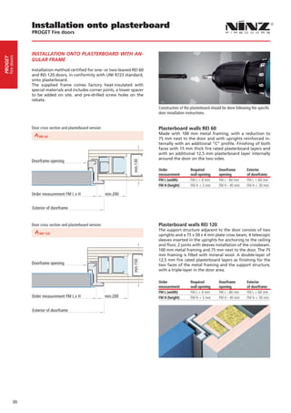 Installation onto plasterboard
                           PROGET Fire doors



                           INSTALLATION ONTO PLASTERBOARD WITH AN-
     fire doors
PROGET




                           GULAR FRAME

                           Installation method certified for one- or two-leaved REI 60
                           and REI 120 doors, in conformity with UNI 9723 standard,
                           onto plasterboard.
                           The supplied frame comes factory heat-insulated with
                           special materials and includes corner joints, a lower spacer
                           to be added on site. and pre-drilled screw holes on the
                           rebate.
                                                                                              Construction of the plasterboard should be done following the specific
                                                                                              door installation instructions.


                           Door cross section and plasterboard version:                       Plasterboard walls REI 60
                                                                                              Made with 100 mm metal framing, with a reduction to
                  REI 30       REI 60                               REI 90
                                                                                              75 mm next to the door and with uprights reinforced in-
                                                                                              ternally with an additional “C” profile. Finishing of both
                                                                                              faces with 15 mm thick fire rated plasterboard layers and
                                                                                              with an additional 12,5 mm plasterboard layer internally
                                                                                              around the door on the two sides.
                           Doorframe opening
                                                                                    min.130




                                                                                              Order               Required          Doorframe        Exterior
                                                                                              measurement         wall opening      opening          of doorframe
                                                                                              FM L (width)        FM L + 6 mm       FM L - 80 mm     FM L + 60 mm
                                                                                              FM H (height)       FM H + 3 mm       FM H - 40 mm     FM H + 30 mm

                           Order measurement FM L x H                     min.200


                           Exterior of doorframe


                           Door cross section and plasterboard version:                       Plasterboard walls REI 120
                                                                                              The support structure adjacent to the door consists of two
                  REI 60                             REI 90
                                                                                              uprights and a 75 x 50 x 4 mm plate cross beam, 4 telescopic
                                                                                              sleeves inserted in the uprights for anchoring to the ceiling
                                                                                              and floor, 2 joints with sleeves installation of the crossbeam.
                                                                                              100 mm metal framing and 75 mm next to the door. The 75
                                                                                              mm framing is filled with mineral wool. A double-layer of
                                                                                              12,5 mm fire rated plasterboard layers as finishing for the
                                                                                    min.150




                           Doorframe opening                                                  two faces of the metal framing and the support structure,
                                                                                              with a triple-layer in the door area.

                                                                                              Order               Required          Doorframe        Exterior
                                                                                              measurement         wall opening      opening          of doorframe
                                                                                              FM L (width)        FM L + 6 mm       FM L - 80 mm     FM L + 60 mm
                           Order measurement FM L x H                     min.200             FM H (height)       FM H + 3 mm       FM H - 40 mm     FM H + 30 mm


                           Exterior of doorframe




            30
 