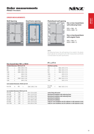 Order measurements
PROGET Fire doors



ORDER MEASUREMENTS




                                                                                                                                                   fire doors
                                                                                                                                              PROGET
Wall Opening                          Doorframe opening        Plasterboard wall opening
                                                                                                     One -or two- leaved doors
                                                                                                     with embracing frame

                                                                                                     FPCL = FML - 25
                                                                                                     FPCH = FMH - 12


                                                                                                     One- or two-leaved doors
                                                                                                     with angular frame

                                                                                                     FPCL = FML + 6
                                                                                                     FPCH = FMH + 3

                                                                                                     

                                                               NOTE
                                                               For embracing frames, the wall openings to be created in the plaster-
                                                               board walls do not correspond to the order measurement and therefo-
                                                               re should follow the above specifications.




                                                               PT L x PT H
One-leaved door FM L x FM H
standard dimensions REI 60 and 120                             doorframe opening
800           x     2000 / 2050 / 2150                         720          x       1960 / 2010 / 2110
900           x     2000 / 2050 / 2150                         820          x       1960 / 2010 / 2110
1000          x     2000 / 2050 / 2150                         920          x       1960 / 2010 / 2110
1100          x            2050 / 2150                         1020         x              2010 / 2110
1200          x            2050 / 2150                         1120         x              2010 / 2110
1300          x     2000 / 2050 / 2150                         1220         x       1960 / 2010 / 2110
1340          x            2050 / 2150                         1260         x              2010 / 2110

semi-standard dimensions REI 60 and 120

from 546      to    995       x                                from 466     x
                                          2000 / 2050 / 2150                        1960 / 2010 / 2110
                                                               to 915

non-standard dimensions REI 60 and 120
from 546      to     1340      x          from 1775 to 2670    anchor fixing with mortar
from 600      to     1170      x          from 1775 to 2275    plasterboard installation with embracing frame
from 1004     to     1340      x          from 2050 to 2500    plasterboard installation with embracing frame
from 546      to     1007      x          from 1775 to 2150    plasterboard installation
from 864      to     1153      x          from 1938 to 2363    plasterboard installation
from 600      to     1170      x          from 1775 to 2275    ready for screw installation onto the subframe or with expansion screws
from 1004     to     1340      x          from 2050 to 2500    ready for screw installation onto the subframe or with expansion screws




                                                                                                                                         31
 
