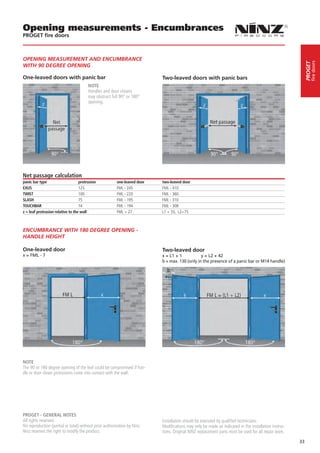 Opening measurements - Encumbrances
PROGET fire doors



OPENING MEASUREMENT AND ENCUMBRANCE




                                                                                                                                                               fire doors
                                                                                                                                                          PROGET
WITH 90 DEGREE OPENING

One-leaved doors with panic bar                                           Two-leaved doors with panic bars
                                        NOTE
                                        Handles and door closers
                                        may obstruct full 90° or 180°
                                        opening.




                                        

Net passage calculation
panic bar type                     protrusion           one-leaved door   two-leaved door
EXUS                               125                  FML - 245         FML - 410
TWIST                              100                  FML - 220         FML - 360
SLASH                              75                   FML - 195         FML - 310
TOUCHBAR                           74                   FML - 194         FML - 308
z = leaf protrusion relative to the wall                FML + 27          L1 + 35, L2+75



ENCUMBRANCE WITH 180 DEGREE OPENING -
HANDLE HEIGHT

One-leaved door                                                           Two-leaved door
x = FML - 7                                                               x = L1 + 1	          y = L2 + 42
                                                                          b = max. 130 (only in the presence of a panic bar or M14 handle)




NOTE
The 90 or 180 degree opening of the leaf could be compromised if han-
dle or door closer protrusions come into contact with the wall.




PROGET - GENERAL NOTES
All rights reserved.                                                      Installation should be executed by qualified technicians.
No reproduction (partial or total) without prior authorization by Ninz.   Modifications may only be made as indicated in the installation instruc-
Ninz reserves the right to modify the product.                            tions. Original NINZ replacement parts must be used for all repair work.

                                                                                                                                                     33
 