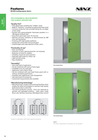 Features
                   REVER multipurpose doors



                   THE ECONOMICAL MULTIPURPOSE
    multipurpose




                   YOU ALWAYS WISHED FOR
rever




                   “Quality first”
                   -- Fully galvanized, including the “hidden” parts
                   -- Made of “Sendzimir” processed hot-galvanized sheet metal
                   -- Corrosion protection also provided along the cut edges
                      of the metal
                   -- Painted  with epoxy-polyester thermoset powders in a
                      180 degree (Celsius) oven
                   -- Extra-thick paint layer (over 70 microns)
                   -- Optimal corrosion resistance as demonstrated by 500
                      hour salt-fog testing
                   -- Finishing with high-quality aesthetics
                   -- Orange skin anti-scratch structured paint
                   -- Customizable with wide selection of RAL colors
                   “Practicality of use”
                   -- Door reversibility*
                   -- Indication of door opening direction not necessary
                   -- Reduction of stock for retailers
                   -- Simplifies choices for end customers
                   -- Especially well-suited for indoor use
                   -- Light but still sturdy
                   -- Easy installation
                   “Versatility”
                   -- Very wide field of application                              One-leaved doors
                   -- Can be combined with various frame types
                   -- Installable onto any wall type
                   -- Application with a block frame
                   -- Can be combined with over-head frame panel with or
                     without ventilating perforation
                   -- Available with upper/lower crack enlargement
                   -- Vast assortment of accessories
                   -- Customized measurements also available

                   “Manufacturing technology”
                   -- Manufacturing in modern and functional facilities which
                      employ the latest technologies to maintain high quality
                      levels and product uniformity
                   -- The entire production process - from raw materials to
                      painted and packaged products - takes place inside
                      Ninz’s own facilities, ensuring a 360 degree door control




                         Left Left       Right
                                     Right               Left Left       Right
                                                                     Right




                                                                                  Two-leaved doors

                   *except in combination with certain optional accessories
                                                                                  NOTE
                                                                                  The colors represented in the photos are not standard.




            36
 