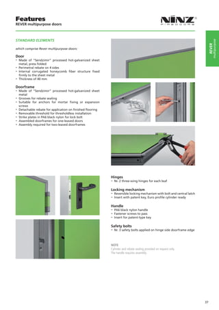 Features
REVER multipurpose doors



STANDARD ELEMENTS




                                                                                                                                   multipurpose
                                                                                                                               rever
which comprise Rever multipurpose doors:

Door
-- Made   of “Sendzimir” processed hot-galvanized sheet
   metal, press folded
-- Perimetral rebate on 4 sides
-- Internal corrugated honeycomb fiber structure fixed
   firmly to the sheet metal
-- Thickness of 40 mm
Doorframe
-- Made   of “Sendzimir” processed hot-galvanized sheet
   metal
-- Grooves for rebate sealing
-- Suitable for anchors for mortar fixing or expansion
   screws
-- Detachable rebate for application on finished flooring
-- Removable threshold for thresholdless installation
-- Strike plates in PA6 black nylon for lock bolt
-- Assembled doorframes for one-leaved doors
-- Assembly required for two-leaved doorframes




                                                            Hinges
                                                            -- Nr. 2 three-wing hinges for each leaf

                                                            Locking mechanism
                                                            -- Reversible locking mechanism with bolt and central latch
                                                            -- Insert with patent key, Euro profile cylinder ready

                                                            Handle
                                                            -- PA6 black nylon handle
                                                            -- Fastener screws to pass
                                                            -- Insert for patent-type key

                                                            Safety bolts
                                                            -- Nr. 3 safety bolts applied on hinge side doorframe edge


                                                            NOTE
                                                            Cylinder and rebate sealing provided on request only.
                                                            The handle requires assembly.




                                                                                                                          37
 