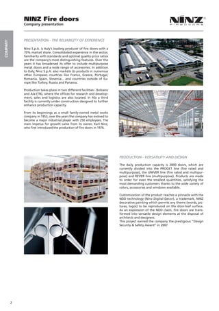 NINZ Fire doors
              Company presentation



              PRESENTATION - THE RELIABILITY OF EXPERIENCE
COMPANY




              Ninz S.p.A. is Italy’s leading producer of fire doors with a
              70% market share. Consolidated experience in the sector,
              familiarity with standards and optimal quality-price ratios
              are the company’s most distinguishing features. Over the
              years it has broadened its offer to include multipurpose
              metal doors and a wide range of accessories. In addition
              to Italy, Ninz S.p.A. also markets its products in numerous
              other European countries like France, Greece, Portugal,
              Romania, Spain, Slovenia... and countries outside of Eu-
              rope like Turkey, Russia and Panama.

              Production takes place in two different facilities - Bolzano
              and Ala (TN), where the offices for research and develop-
              ment, sales and logistics are also located. In Ala a third
              facility is currently under construction designed to further
              enhance production capacity.

              From its beginnings as a small family-owned metal works
              company in 1953, over the years the company has evolved to
              become a major industrial player with 250 employees. The
              main impetus for growth came from its owner, Karl Ninz,
              who first introduced the production of fire doors in 1976.




                                                                             PRODUCTION - VERSATILITY AND DESIGN

                                                                             The daily production capacity is 2000 doors, which are
                                                                             currently divided into the PROGET line (fire rated and
                                                                             multipurpose), the UNIVER line (fire rated and multipur-
                                                                             pose) and REVER line (multipurpose). Products are made
                                                                             to order for even the smallest quantities, satisfying the
                                                                             most demanding customers thanks to the wide variety of
                                                                             colors, accessories and windows available.

                                                                             Customization of the product reaches a pinnacle with the
                                                                             NDD technology (Ninz Digital Decor), a trademark, NINZ
                                                                             decorative painting which permits any theme (words, pic-
                                                                             tures, logos) to be reproduced on the door-leaf surface.
                                                                             As an expression of the NDD claim, fire doors are trans-
                                                                             formed into versatile design elements at the disposal of
                                                                             architects and designers.
                                                                             This project earned the company the prestigious “Design
                                                                             Security & Safety Award” in 2007




          2
 