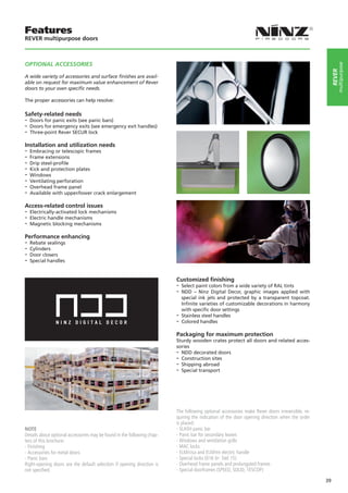 Features
REVER multipurpose doors



OPTIONAL ACCeSSOrIeS




                                                                                                                                                          multipurpose
                                                                                                                                                      rever
A wide variety of accessories and surface ﬁnishes are avail-
able on request for maximum value enhancement of Rever
doors to your own speciﬁc needs.

The proper accessories can help resolve:

Safety-related needs
-- Doors for panic exits (see panic bars)
-- Doors for emergency exits (see emergency exit handles)
-- Three-point Rever SECUR lock
Installation and utilization needs
-- Embracing or telescopic frames
-- Frame extensions
-- Drip steel-profile
-- Kick and protection plates
-- Windows
-- Ventilating perforation
-- Overhead frame panel
-- Available with upper/lower crack enlargement
Access-related control issues
-- Electrically-activated lock mechanisms
-- Electric handle mechanisms
-- Magnetic blocking mechanisms
Performance enhancing
-- Rebate sealings
-- Cylinders
-- Door closers
-- Special handles

                                                                         Customized finishing
                                                                         -- Select paint colors from a wide variety of RAL tints
                                                                         -- NDD – Ninz Digital Decor, graphic images applied      with
                                                                            special ink jets and protected by a transparent topcoat.
                                                                            Infinite varieties of customizable decorations in harmony
                                                                            with specific door settings
                                                                         -- Stainless steel handles
                                                                         -- Colored handles
                                                                         Packaging for maximum protection
                                                                         Sturdy wooden crates protect all doors and related acces-
                                                                         sories
                                                                         -- NDD decorated doors
                                                                         -- Construction sites
                                                                         -- Shipping abroad
                                                                         -- Special transport




                                                                         The following optional accessories make Rever doors irreversible, re-
                                                                         quiring the indication of the door opening direction when the order
                                                                         is placed:
NOTE                                                                     - SLASH panic bar
Details about optional accessories may be found in the following chap-   - Panic bar for secondary leaves
ters of this brochure:                                                   - Windows and ventilation grills
- Finishing                                                              - MAC locks
- Accessories for metal doors                                            - ELM/cisa and ELM/mt electric handle
- Panic bars                                                             - Special locks (016 tir- Stel 15)
Right-opening doors are the default selection if opening direction is    - Overhead frame panels and prolungated frames
not specified.                                                           - Special doorframes (SPEED, SOLID, TESCOP)

                                                                                                                                                 39
 