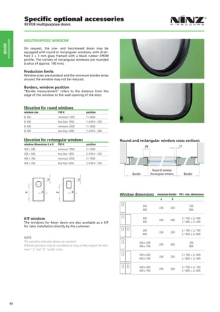 Specific optional accessories
                   REVER multipurpose doors



                   MULTIPURPOSE WINDOW
    multipurpose
rever




                   On request, the one- and two-leaved doors may be
                   equipped with round or rectangular windows, with strati-
                   fied 3 + 3 mm glass framed with a black rubber EPDM
                   profile. The corners of rectangular windows are rounded
                   (radius of approx. 100 mm).

                   Production limits
                   Window sizes are standard and the minimum border strips
                   around the window may not be reduced.

                   Borders, window position
                   “Border measurement” refers to the distance from the
                   edge of the window to the wall opening of the door.



                   Elevation for round windows
                   window size                 FM H                    position
                   Ø 300                       minimum 1950            Y=1600
                   Ø 300                       less than 1950          Y=FM H - 350
                   Ø 400                       minimum 2000            Y=1600
                   Ø 400                       less than 2000          Y=FM H - 400


                   Elevation for rectangular windows                                         Round and rectangular window cross sections
                   window dimensions L x H     FM H                    position
                                                                                                             39                         11
                   300 x 500                   minimum 1950            Z=1500
                   300 x 500                   less than 1950          Z=FM H - 450
                   400 x 700                   minimum 2050            Z=1500
                   400 x 700                   less than 2050          Z=FM H - 550

                                                                                                                    Round Ø window
                                                                                                   Border          Rectangular window        Border
                                     b




                                                                b




                                 a                         a
                   Y




                                             Z




                                                                                             Window dimensions          minimum border FM L min. dimensions
                                                                                                                          a        b

                                                                                                            300                                 700
                                                                                                                         200      200
                                                                                                            400                                 800


                   KIT window                                                                               300
                                                                                                                         200      200
                                                                                                                                          L1 700 + L2 400
                   The windows for Rever doors are also available as a KIT                                  400                           L1 800 + L2 400
                   for later installation directly by the customer.
                                                                                                            300                           L1 700 + L2 700
                                                                                                                         200      200
                                                                                                            400                           L1 800 + L2 800
                   NOTE
                   The positions indicated above are standard.                                         300 x 500                                700
                   Different positions may be considered as long as they respect the mini-                               200      200
                                                                                                       400 x 700                                800
                   mum “a” and “b” border strips.
                                                                                                       300 x 500                          L1 700 + L2 400
                                                                                                                         200      200
                                                                                                       400 x 700                          L1 800 + L2 400

                                                                                                       300 x 500                          L1 700 + L2 700
                                                                                                                         200      200
                                                                                                       400 x 700                          L1 800 + L2 800




            40
 