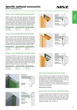 Specific optional accessories
REVER multipurpose doors



SPECIAL ‚SPEED‘ DOORFRAME FOR REVER DOORS




                                                                                                                                          multipurpose
                                                                                                     Doorframe      15 55
                                                                                                     opening




                                                                                                                                      rever
SPEED on three sides embracing doorframe with 45 deg.
joints, made of 1,25 mm thick galvanized „Sendzimir“
processed sheet metal, assembly required. For installation
                                                                                                     Required
onto finished walls using 6 integrated clamps and two                                                wall opening
adjustable spacers with plugs or screws. Includes rebate
sealing and RAL painting with thermoset epoxy-polyester                                              FM Order
powders. Minimum 75mm wall thickness, 55/70 frames.                                                  measurements
                                                                                                                       70
Order measurements   required wall opening   doorframe opening
FM L (width)         FM L + 20               FM L - 64
FM H (height)        FM H + 10               FM H - 34


SPECIAL ‚SOLID‘ DOORFRAME FOR REVER DOORS                                                            Doorframe      15 45
                                                                                                     opening
SOLID on three sides embracing doorframe with 45 deg.
joints, made of 1,25 mm thick galvanized „Sendzimir“
processed sheet metal, assembly required. For installation                                           Required
with anchors for mortar fixing or with iron bank to fix with                                         wall opening
plugs or screw on, including removable threshold spacer,
                                                                                                     FM Order
sealing and RAL painting with thermoset epoxy-polyester
                                                                                                     measurements
powders. Minimum 50mm wall thickness, 45/45 frames.
                                                                                                                     45
Order measurements   required wall opening   doorframe opening
FM L (width)         FM L + 40               FM L - 64
FM H (height)        FM H + 20               FM H - 34


SPECIAL ‚TESCOP‘ DOORFRAME FOR REVER DOORS                                                           Doorframe      15 55
                                                                                                     opening
Two-pieced TESCOP on three sides embracing doorframe
with 45 deg. joints, made of 1,25 mm thick galvanized
„Sendzimir“ processed sheet metal, assembly required. To                                             Required
be fixed to finished wall with screws, including removable                                           wall opening
threshold spacer, sealing and RAL painting with thermoset
epoxy-polyester powders. Minimum 70mm wall thickness,                                                FM Order
                                                                                                     measurements
adjustment range of +25mm, frames 55/70.
                                                                                                                       70
Order measurements   required wall opening   doorframe opening
FM L (width)         FM L + 20               FM L - 64
FM H (height)        FM H + 10               FM H - 34



                                                                 IM21 FRAME EXTENSION FOR REVER DOORS
                                  Wall opening
                                                                 Frame extension to be screwed to the Rever doorframe
                                                                 acting as a wall cladding. Made of “Sendzimir” processed
                                                                 hot-galvanized sheet metal painted the same color as
                                                                 the doorframe with epoxy-polyester powders. Profile on
                                                                 three sides, upper corners with 45 degree joint.
                                                                 To mount the frame extension, fixing holes need to be
                                  Doorframe
                                  opening                        drilled into doorframe on site. Combine with sealing to
                                                                 conceal the screw heads.
                                                       48
                                                                 Minimum 60mm wall thickness.


                                                                 INSTALLATION “IN THE REVEAL” WITH BLOCK FRAME
                                  FM Order                  18
                                  measurements                   On request additional block profiles for one- and two-leaved
                                                                 multipurpose Rever doors. Consists of 3 sections of hollow
                                                                 40x20x1,5mm metal profiles painted the same color as the
                                                                 doorframe using thermoset epoxy-polyester powders. Instal-
                                  Doorframe                      lation with screws and plugs (screws and plugs not included).
                                  opening
                                                                 Required wall opening = FM L + 36, FM H + 18
                                  Required wall
                                  opening


                                                                                                                                 41
 