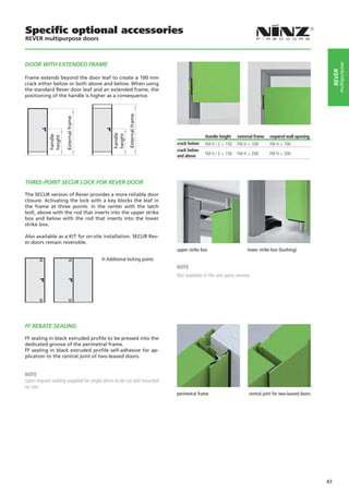 Specific optional accessories
REVER multipurpose doors



DOOR WITH extended FRAME




                                                                                                                                                           multipurpose
                                                                                                                                                       rever
Frame extends beyond the door leaf to create a 100 mm
crack either below or both above and below. When using
the standard Rever door leaf and an extended frame, the
positioning of the handle is higher as a consequence.




                                                     External frame
                     External frame




                                            handle
                                            height

                                                                                      Handle height    external frame   required wall opening
            handle
            height




                                                                       crack below    FM H / 2 + 150   FM H + 108       FM H + 100
                                                                       crack below
                                                                       and above      FM H / 2 + 150   FM H + 208       FM H + 200




THREE-POINT SECUR LOCK FOR REVER DOOR

The SECUR version of Rever provides a more reliable door
closure. Activating the lock with a key blocks the leaf in
the frame at three points: in the center with the latch
bolt, above with the rod that inserts into the upper strike
box and below with the rod that inserts into the lower
strike box.

Also available as a KIT for on-site installation. SECUR Rev-
er doors remain reversible.
                                                                       upper strike box		                    lower strike box (bushing)
                                         Additional locking points
                                                                       NOTE
                                                                       Not available in the anti panic version.




FF REBATE SEALING

FF sealing in black extruded profile to be pressed into the
dedicated groove of the perimetral frame.
FF sealing in black extruded profile self-adhesive for ap-
plication to the central joint of two-leaved doors.


NOTE
Upon request sealing supplied for single doors to be cut and mounted
on site.
                                                                       perimetral frame	       	             central joint for two-leaved doors




                                                                                                                                                  43
 