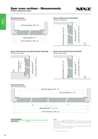 Door cross sections - Measurements
                   REVER multipurpose doors



                   One-leaved doors	                                                                                                             Doors without lower threshold
    multipurpose




                   Horizontal cross section                                                                                                      Vertical cross section
rever




                                                  Doorframe opening = FM L -74




                                                                                                                                                                                                                                Exterior doorframe = FM H +8
                                                                                                                                                                    Doorframe opening = FM H -40




                                                                                                                                                                                                        +15
                                                                                                                                                                                                         Wall opening FM H +5
                                                                                          +20
                                                     Wall opening FM L +10

                                             Exterior doorframe = FM L +22
                                                                                                                                                                                                                                                                FFL




                   Doors with internal and external lower threshold                                                                              Doors with internal lower threshold
                   Vertical cross section                                                                                                        Vertical cross section
                                                                                           Exterior doorframe = FM H +24




                                                                                                                                                                                                                                Exterior doorframe = FM H + 8
                                                                  +15
                              Doorframe opening




                                                                                                                                                                  Doorframe opening = FM H - 40
                                                                   Wall opening FM H +5




                                                                                                                                                                                                        +15
                                                                                                                                                                                                         Wall opening FM H +5
                                 = FM H -72




                      FFL



                                                                                                                                                                                                                                                                FFL




                   Two-leaved doors
                   Horizontal cross section
                                                                                                                             Doorframe opening = FM L - 74

                                                                                                                                                             Active leaf opening = L1 -74




                                                                         L2                                                                                                                        L1
                                                                                                                                             +20
                                                                                                                           Wall opening FM L +10 = L1+ L2

                                                                                                                              Exterior doorframe = FM L +22




                   Leaf thickness                                                                                                                NOTE                     +20         +15
                   MULTIPURPOSE                           40 mm                                                                                  The tolerances FM L +10 , FM H +5 of the indicated measurements
                                                                                                                                                 make it easier to fill the gap between the wall and the doorframe with
                                                                                                                                                 cement mortar.
                                                                                                                                                 For dry wall installation, the holes must be precise and greater toler-
                                                                                                                                                 ance ranges should not be employed.

                                                                                                                                                 FFL = Finished Floor Level

            44
 