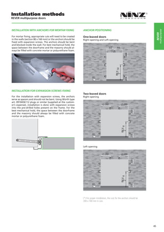 Installation methods
REVER multipurpose doors



INSTALLATION WITH ANCHORS FOR MORTAR FIXING                   ANCHOR POSITIONING




                                                                                                                                              multipurpose
                                                                                                                                          rever
For mortar fixing, appropriate cuts will need to be created   One-leaved doors
in the walls (section 80 x 160 mm) or the anchors should be   Right opening and Left opening
fixed with expansion screws. The anchors should be bent
and blocked inside the wall. For best mechanical hold, the
space between the doorframe and the masonry should al-
ways be filled with concrete mortar or polyurethane foam.




                                                                                                                                  

INSTALLATION FOR EXPANSION SCREWS FIXING
                                                              Two-leaved doors
For the installation with expansion screws, the anchors       Right opening
serve as spacers and should not be bent. Using Würth type
art. 0910436112 plugs or similar (supplied at the custom-
er’s expense), installation is done with expansion screws
into the pre-drilled holes present on the frame. For the
best mechanical hold, the space between the doorframe
and the masonry should always be filled with concrete
mortar or polyurethane foam.




                                                              Left opening




                                                              (*) For proper installation, the cuts for the anchors should be
                                                              200 x 160 mm in size.




                                                                                                                                     45
 