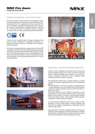 NINZ Fire doors
Company presentation



DESIGN AND RESEARCH - EYES ON THE FUTURE




                                                                                                                                   COMPANY
Continuous product improvements are managed by a team
of expert engineers and technicians, who combine scrupu-
lous attention to fire regulations with the practical con-
cerns of builders, installers and locksmiths. This research,
for instance, has generated certified installation methods
for mounting fire doors on different types of support
structures, such as masonry, plasterboard and sub-frames.




Thanks to the in-depth study of foreign standards, Ninz
S.p.A. has also succeeded in certifying its products in a
number of foreign countries, including France, Slovenia,
Russia, Romania...

For long the company has been preparing itself for the
marking’s coming into force by designing and developing
innovative fire doors that meet the new European stand-
ards. The product represents a new conceptualization dif-
ferent from all that has been in terms of aesthetics as well
as functionality, promising excellent performance in every
possible setting.




                                                               MARKETING - A SERVICE-ORIENTED PERSPECTIVE

                                                               Thanks to their reliability and quality, Ninz fire doors are
                                                               used throughout Italy and in many countries across the
                                                               world in public buildings where safety is at a premium:
                                                               schools, hospitals, convention centers, shopping malls,
                                                               manufacturing sites, hotels, museums...

                                                               The distribution within Italy is capillary thanks to a dense
                                                               network of retailers supported by over one hundred sales
                                                               agents.
                                                               Punctual delivery - one of the company’s strongest points
                                                               - is guaranteed by the careful planning of the production
                                                               and by the quality transport services, which are both or-
                                                               ganized in-house.
                                                               The service that Ninz S.p.A. offers its customers is com-
                                                               pleted by the internal technical-sales office, which assists
                                                               agents and customers in the pre- and post-sales phases,
                                                               and by the fitting office, which directly follows product
                                                               installations at the customer’s request.

                                                               For international distribution, Ninz S.p.A. draws on (de-
                                                               pending on the country) agents, exclusive retailers and
                                                               networks of retailers supported by a dedicated internal
                                                               technical-sales office.

                                                               Daily shipment to France is possible thanks to the special
                                                               wooden-crates packaging and the local logistics network
                                                               that has been created. Due to its great success, this service
                                                               will soon be extended to other European countries.




                                                                                                                               3
 