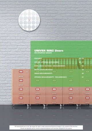 UNIVER NINZ Doors
                                     MULTIPURPOSE VERSION


                                     FEATURES                                                                              50 - 53

                                     SPECIFIC OPTIONAL ACCESSORIES                                                         54 - 57

                                     DOOR CROSS SECTIONS - MEASUREMENTS                                                        58

                                     INSTALLATION METHODS                                                                      59

                                     ORDER MEASUREMENTS                                                                        60

                                     OPENING MEASUREMENTS - ENCUMBRANCE                                                        61




All measurements are in mm. We reserve the right to make unannounced technical changes to the contents of this brochure.
          Closures are typically used for internal compartmentalization and have been designed for this purpose.
 