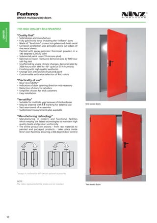 Features
                    UNIVER multipurpose doors



                    THE HIGH QUALITY MULTIPURPOSE
     multipurpose
UNIVER




                    “Quality first”
                    -- Solid design and manufacture
                    -- Fully galvanized door, including the “hidden” parts
                    -- Made of “Sendzimir” process hot-galvanized sheet metal
                    -- Corrosion protection also provided along cut edges of
                       the metal sheets
                    -- Painted  with epoxy-polyester thermoset powders in a
                       180 degrees (Celsius) oven
                    -- Substantial paint layer (70 microns plus)
                    -- Optimal corrosion resistance demonstrated by 500 hour
                       salt-fog test
                    -- Unaffected by severe climate changes, demonstrated by
                       2000 hours with +60° to -10° cycles at 75% humidity
                    -- Finishing with high-quality aesthetics
                    -- Orange skin anti-scratch structured paint
                    -- Customizable with wide selection of RAL colors
                    “Practicality of use”
                    -- Door reversibility*
                    -- Indication of door opening direction not necessary
                    -- Reduction of stock for retailers
                    -- Simplifies choices for end customers
                    -- Easy installation

                    “Versatility”
                    -- Suitable for multiple uses because of its sturdiness
                    -- May be ordered with marking for external use                One-leaved doors
                    -- Vast assortment of accessories
                    -- Customized measurements also available

                    “Manufacturing technology”
                    -- Manufacturing     in modern and functional facilities
                       which employ the latest technologies to maintain high
                       quality levels and product uniformity
                    -- The entire production process - from raw materials to
                       painted and packaged products - takes place inside
                       Ninz’s own facilities, ensuring a 360 degree door control




                         Left Left    RightRight         Left Left    RightRight




                    *except in combination with certain optional accessories


                    NOTE
                    The colors represented in the photos are not standard.         Two-leaved doors




             50
 