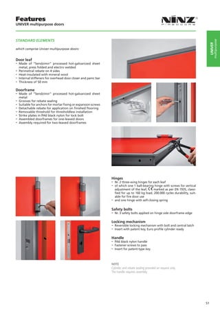 Features
UNIVER multipurpose doors



STANDARD ELEMENTS




                                                                                                                                            multipurpose
                                                                                                                                       UNIVER
which comprise Univer multipurpose doors:


Door leaf
-- Made   of “Sendzimir” processed hot-galvanized sheet
   metal, press folded and electro welded
-- Perimetral rebate on 4 sides
-- Heat-insulated with mineral wool
-- Internal stiffeners for overhead door closer and panic bar
-- Thickness of 50 mm
Doorframe
-- Made   of “Sendzimir” processed hot-galvanized sheet
   metal
-- Grooves for rebate sealing
-- Suitable for anchors for mortar fixing or expansion screws
-- Detachable rebate for application on finished flooring
-- Removable threshold for thresholdless installation
-- Strike plates in PA6 black nylon for lock bolt
-- Assembled doorframes for one-leaved doors
-- Assembly required for two-leaved doorframes




                                                                Hinges
                                                                -- Nr. 2 three-wing hinges for each leaf
                                                                -- of which one 1 ball-bearing hinge with screws for vertical
                                                                   adjustment of the leaf,     marked as per EN 1935, classi-
                                                                   fied for up to 160 kg load, 200.000 cycles durability, suit-
                                                                   able for fire door use
                                                                -- and one hinge with self-closing spring

                                                                Safety bolts
                                                                -- Nr. 3 safety bolts applied on hinge side doorframe edge

                                                                Locking mechanism
                                                                -- Reversible locking mechanism with bolt and central latch
                                                                -- Insert with patent key, Euro profile cylinder ready

                                                                Handle
                                                                -- PA6 black nylon handle
                                                                -- Fastener screws to pass
                                                                -- Insert for patent-type key


                                                                NOTE
                                                                Cylinder and rebate sealing provided on request only.
                                                                The handle requires assembly.




                                                                                                                                  51
 