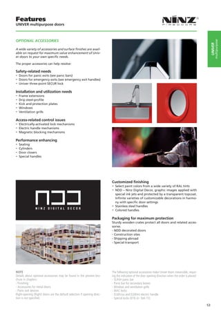 Features
UNIVER multipurpose doors



OPTIONAL ACCESSORIES




                                                                                                                                                                 multipurpose
                                                                                                                                                            UNIVER
A wide variety of accessories and surface ﬁnishes are avail-
able on request for maximum value enhancement of Univ-
er doors to your own speciﬁc needs.

The proper accessories can help resolve:

Safety-related needs
-- Doors for panic exits (see panic bars)
-- Doors for emergency exits (see emergency exit handles)
-- Univer three-point SECUR lock
Installation and utilization needs
-- Frame extensions
-- Drip steel-profile
-- Kick and protection plates
-- Windows
-- Ventilation grills
Access-related control issues
-- Electrically-activated lock mechanisms
-- Electric handle mechanisms
-- Magnetic blocking mechanisms
Performance enhancing
-- Sealing
-- Cylinders
-- Door closers
-- Special handles




                                                                          Customized finishing
                                                                          -- Select paint colors from a wide variety of RAL tints
                                                                          -- NDD – Ninz Digital Decor, graphic images applied with
                                                                             special ink jets and protected by a transparent topcoat.
                                                                             Infinite varieties of customizable decorations in harmo-
                                                                             ny with specific door settings
                                                                          -- Stainless steel handles
                                                                          -- Colored handles
                                                                          Packaging for maximum protection
                                                                          Sturdy wooden crates protect all doors and related acces-
                                                                          sories
                                                                          - NDD decorated doors
                                                                          - Construction sites
                                                                          - Shipping abroad
                                                                          - Special transport




NOTE                                                                      The following optional accessoires make Univer doors irreversible, requir-
Details about optional accessories may be found in the present bro-       ing the indication of the door opening direction when the order is placed:
chure in chapters:                                                        - SLASH panic bar
- Finishing                                                               - Panic bar for secondary leaves
- Accessories for metal doors                                             - Window and ventilation grills
- Panic exit devices                                                      - MAC locks
Right-opening (Right) doors are the default selection if opening direc-   - ELM/cisa and ELM/mt electric handle
tion is not specified.                                                    - Special locks (016 tir- Stel 15)

                                                                                                                                                       53
 