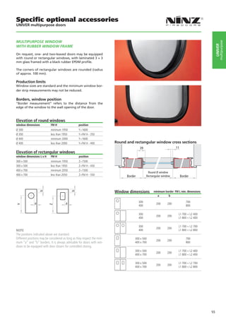 Specific optional accessories
UNIVER multipurpose doors



MULTIPURPOSE WINDOW




                                                                                                                                                    multipurpose
                                                                                                                                               UNIVER
WITH RUBBER WINDOW FRAME

On request, one- and two-leaved doors may be equipped
with round or rectangular windows, with laminated 3 + 3
mm glass framed with a black rubber EPDM profile.

The corners of rectangular windows are rounded (radius
of approx. 100 mm).

Production limits
Window sizes are standard and the minimum window bor-
der strip measurements may not be reduced.

Borders, window position
“Border measurement” refers to the distance from the
edge of the window to the wall opening of the door.



Elevation of round windows
window dimensions           FM H                   position
Ø 300                       minimum 1950           Y=1600
Ø 300                       less than 1950         Y=FM H - 350
Ø 400                       minimum 2000           Y=1600
Ø 400                       less than 2000         Y=FM H - 400           Round and rectangular window cross sections
                                                                                         39                         11
Elevation of rectangular windows
window dimensions L x H     FM H                   position
300 x 500                   minimum 1950           Z=1500
300 x 500                   less than 1950         Z=FM H - 450
400 x 700                   minimum 2050           Z=1500
                                                                                                Round Ø window
400 x 700                   less than 2050         Z=FM H - 550                 Border         Rectangular window        Border



                                                                          Window dimensions         minimum border FM L min. dimensions
                   b




                                             b




                                                                                                       a      b

                                                                                         300                                 700
               a                        a                                                             200     200
Y




                          Z




                                                                                         400                                 800

                                                                                         300                          L1 700 + L2 400
                                                                                                      200     200
                                                                                         400                          L1 800 + L2 400

                                                                                         300                          L1 700 + L2 700
                                                                                                      200     200
NOTE                                                                                     400                          L1 800 + L2 800
The positions indicated above are standard.
Different positions may be considered as long as they respect the mini-              300 x 500                               700
                                                                                                      200     200
mum “a” and “b” borders. It is always advisable for doors with win-                  400 x 700                               800
dows to be equipped with door closers for controlled closing.
                                                                                     300 x 500                        L1 700 + L2 400
                                                                                                      200     200
                                                                                     400 x 700                        L1 800 + L2 400

                                                                                     300 x 500                        L1 700 + L2 700
                                                                                                      200     200
                                                                                     400 x 700                        L1 800 + L2 800




                                                                                                                                          55
 