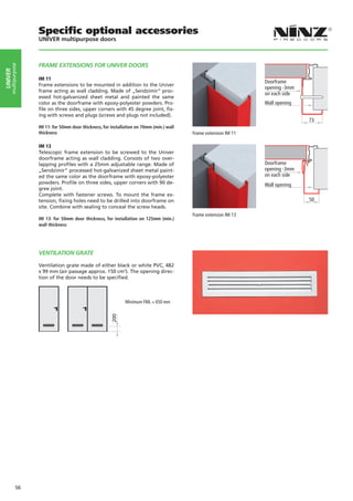 Specific optional accessories
                    UNIVER multipurpose doors



                    FRAME EXTENSIONS FOR UNIVER DOORS
     multipurpose
UNIVER




                    IM 11
                                                                                                                   Doorframe
                    Frame extensions to be mounted in addition to the Univer
                                                                                                                   opening -3mm
                    frame acting as wall cladding. Made of „Sendzimir“ proc-
                                                                                                                   on each side
                    essed hot-galvanized sheet metal and painted the same
                    color as the doorframe with epoxy-polyester powders. Pro-                                      Wall opening
                    file on three sides, upper corners with 45 degree joint, fix-
                    ing with screws and plugs (screws and plugs not included).
                                                                                                                                  73
                    IM 11: for 50mm door thickness, for installation on 70mm (min.) wall
                    thickness                                                              Frame extension IM 11

                    IM 13
                    Telescopic frame extension to be screwed to the Univer
                    doorframe acting as wall cladding. Consists of two over-
                    lapping profiles with a 25mm adjustable range. Made of                                         Doorframe
                    „Sendzimir“ processed hot-galvanized sheet metal paint-                                        opening -3mm
                    ed the same color as the doorframe with epoxy-polyester                                        on each side
                    powders. Profile on three sides, upper corners with 90 de-                                     Wall opening
                    gree joint.
                    Complete with fastener screws. To mount the frame ex-
                    tension, fixing holes need to be drilled into doorframe on                                                    50
                    site. Combine with sealing to conceal the screw heads.
                                                                                           Frame extension IM 13
                    IM 13: for 50mm door thickness, for installation on 125mm (min.)
                    wall thickness




                    VENTILATION grate

                    Ventilation grate made of either black or white PVC, 482
                    x 99 mm (air passage approx. 150 cm2). The opening direc-
                    tion of the door needs to be specified.



                                                               Minimum FML = 650 mm
                                                        200




             56
 