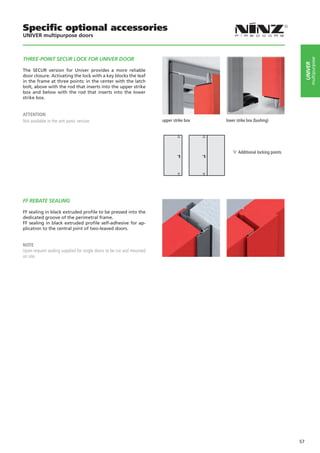Specific optional accessories
UNIVER multipurpose doors



THREE-POINT SECUR LOCK FOR UNIVER DOOR




                                                                                                                                       multipurpose
                                                                                                                                  UNIVER
The SECUR version for Univer provides a more reliable
door closure. Activating the lock with a key blocks the leaf
in the frame at three points: in the center with the latch
bolt, above with the rod that inserts into the upper strike
box and below with the rod that inserts into the lower
strike box.


ATTENTION
Not available in the anti panic version.                               upper strike box	   lower strike box (bushing)		
                                                                       	




                                                                                                 Additional locking points




FF REBATE SEALING

FF sealing in black extruded profile to be pressed into the
dedicated groove of the perimetral frame.
FF sealing in black extruded profile self-adhesive for ap-
plication to the central joint of two-leaved doors.


NOTE
Upon request sealing supplied for single doors to be cut and mounted
on site.




                                                                                                                             57
 