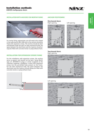 Installation methods
UNIVER multipurpose doors



INSTALLATION WITH ANCHORS FOR MORTAR FIXING                   ANCHOR POSITIONING




                                                                                                              multipurpose
                                                                                                         UNIVER
                                                              One-leaved doors
                                                              Right opening          Left opening




For mortar fixing, appropriate cuts will need to be created
in the walls (section 80 x 200 mm) or the anchors should be
fixed with expansion screws. The anchors should be bent
and blocked inside the wall. For best mechanical hold, the
space between the doorframe and the masonry should al-                                
ways be filled with concrete mortar or polyurethane foam.

                                                              Two-leaved doors
                                                              Right opening
INSTALLATION FOR EXPANSION SCREWS FIXING

For the installation with expansion screws, the anchors
serve as spacers and should not be bent. Using Würth
type art. 0910436112 plugs or similar (supplied at the
customer’s expense), installation is done with expansion
screws into the pre-drilled holes present on the frame.
For the best mechanical hold, the space between the
doorframe and the masonry should always be filled with
concrete mortar or polyurethane foam.




                                                              Left opening




                                                                                                    59
 