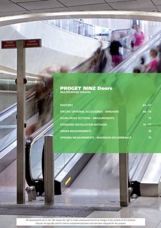 PROGET NINZ Doors
                                     MULTIPURPOSE vERSION



                                     FEATURES                                                                              64 - 67

                                     SPECIFIC OPTIONAL ACCESSORIES - WINDOWS                                               68 - 74

                                     DOOR CROSS SECTIONS - MEASUREMENTS                                                        75

                                     STANDARD INSTALLATION METHODS                                                         76 - 77

                                     ORDER MEASUREMENTS                                                                        78

                                     OPENING MEASUREMENTS - MAXIMUM ENCUMBRANCE                                                79




All measurements are in mm. We reserve the right to make unannounced technical changes to the contents of this brochure.
          Closures are typically used for internal compartmentalization and have been designed for this purpose.
 