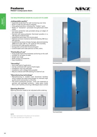 Features
                    PROGET multipurpose doors



                    THE MULTIPURPOSE DOOR IN A CLASS OF ITS OWN
     multipurpose
PROGET




                    „Indisputable quality“
                    -- Especially sturdy door for safe functioning over time
                    -- Built to order for all kinds of requests
                    -- Fully galvanized door, including the “hidden” parts
                    -- Made of “Sendzimir” processed hot-galvanized sheet
                      metal
                    -- Corrosion protection also provided along cut edges of
                       the metal sheets
                    -- Painted  with epoxy-polyester thermoset powders in a
                       180 degrees (Celsius) oven
                    -- Substantial paint layer (70 microns plus)
                    -- Optimal corrosion resistance demonstrated by 500 hour
                       salt-fog test
                    -- Unaffected by severe climate changes, demonstrated by
                       2000 hours with +60° to -10° cycles at 75% humidity
                    -- Finishing with high-quality aesthetics
                    -- Orange skin anti-scratch structured paint
                    -- Customizable with wide selection of RAL colors
                    “Practicality of use”
                    -- Truly sturdy frame that facilitates anchoring to the wall
                    -- Suitable for all types of walls
                    -- Ample size range
                    -- Wide variety of accessories
                    -- Easy installation
                    “Versatility”                                                   One-leaved doors
                    -- Very wide field of application
                    -- Can be combined with various frame types
                    -- Installation onto any wall type
                    -- Installation with a block frame possible
                    -- May be ordered with marking for external use
                    “Manufacturing technology”
                    -- Manufacturing     in modern and functional facilities
                       which employ the latest technologies to maintain high
                       quality levels and product uniformity
                    -- The entire production process - from raw materials to
                       painted and packaged products - takes place inside
                       Ninz’s own facilities, ensuring a 360 degree door control

                    Opening direction
                    Opening direction needs to be indicated while ordering


                          Left Left       Right
                                      Right             Left Left           Right
                                                                        Right




                                                                                    Two-leaved doors
                    NOTE
                    The colors represented in the photos are not standard.
                    Door closer provided upon request only.




             64
 