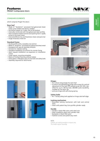 Features
PROGET multipurpose doors



STANDARD ELEMENTS




                                                                                                                                             multipurpose
                                                                                                                                        PROGET
which comprise Proget fire doors:

Door leaf
-- Made   of “Sendzimir” processed hot-galvanized sheet
   metal, press folded and electro welded
-- Perimetral rebate on 3 sides, flat at the bottom
-- Internally reinforced with hot-galvanized steel profiles
-- Heat-insulated treated mineral wool packing that is rigidly
   joined to the sheet metal
-- Internal stiffeners for overhead door closer and panic bar
-- Single thickness of 60 mm
Standard frame
-- Sturdy profile with a sizeable cross section
-- Made of “Sendzimir” processed hot-galvanized sheet metal
-- Equipped with special assembly brackets
-- Grooves for rebeate sealing
-- Standard installation via anchors for mortar fixing
-- Upon request installation via expansion or installation
  screws
-- Lower spacer, mounting template
-- Rests on finished flooring without rebate
-- Strike plates in PA6 black nylon for lock bolt and safety bolts
-- Assembly required for doorframes




                                                                     Hinges
                                                                     -- Nr. 2 three-wing hinges for each leaf
                                                                     -- of which one ball-bearing hinge with screws for vertical
                                                                        adjustment of the leaf,    marked as per EN 1935, clas-
                                                                        sified for up to 160 kg load, 200.000 cycles durability,
                                                                        suitable for fire door use
                                                                     -- and one hinge with self-closing spring
                                                                     Safety bolts
                                                                     -- Nr. 1 sturdy safety bolt applied on hinge side leaf edge

                                                                     Locking mechanism
                                                                     -- Reversible  locking mechanism with bolt and central
                                                                        latch
                                                                     -- Insert with patent key, Euro profile cylinder ready
                                                                     Handle
                                                                     -- Handle in black PA6 nylon with steel core
                                                                     -- Steel installation plate with cylinder hole
                                                                     -- Backplate in black PA6 nylon
                                                                     -- Fastener screws and patent key insert

                                                                     NOTE
                                                                     Cylinder and sealing provided on request only.
                                                                     The handle requires assembly.




                                                                                                                                   65
 