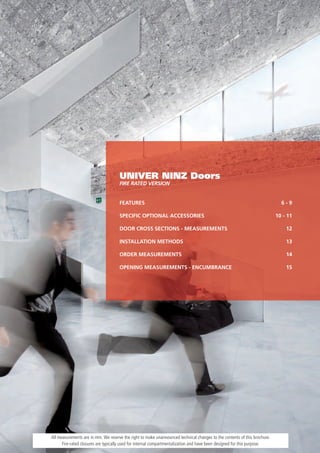 UNIVER NINZ Doors
                                     FIRE RATED VERSION


                                     FEATURES                                                                                6-9

                                     SPECIFIC OPTIONAL ACCESSORIES                                                         10 - 11

                                     DOOR CROSS SECTIONS - MEASUREMENTS                                                        12

                                     INSTALLATION METHODS                                                                      13

                                     ORDER MEASUREMENTS                                                                        14

                                     OPENING MEASUREMENTS - ENCUMBRANCE                                                        15




All measurements are in mm. We reserve the right to make unannounced technical changes to the contents of this brochure.
      Fire-rated closures are typically used for internal compartmentalization and have been designed for this purpose.
 
